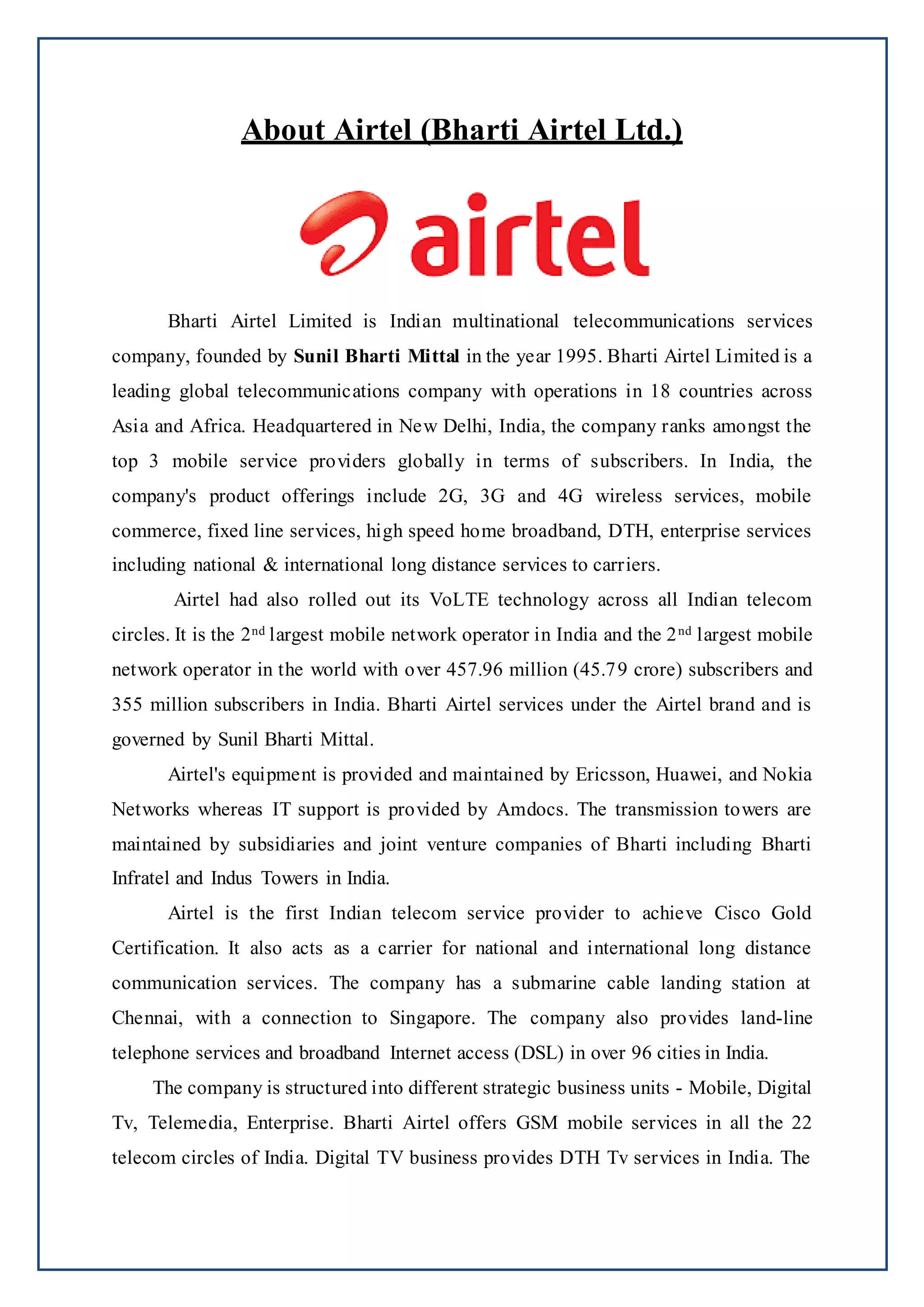 About Airtel (Bharti Airtel Ltd.)
Bharti Airtel Limited is Indian multinational telecommunications services
company, founded by Sunil Bharti Mittal in the year 1995. Bharti Airtel Limited is a
leading global telecommunications company with operations in 18 countries across
Asia and Africa. Headquartered in New Delhi, India, the company ranks amongst the
top 3 mobile service providers globally in terms of subscribers. In India, the
company's product offerings include 2G, 3G and 4G wireless services, mobile
commerce, fixed line services, high speed home broadband, DTH, enterprise services
including national & international long distance services to carriers.
Airtel had also rolled out its VoLTE technology across all Indian telecom
circles. It is the 2nd largest mobile network operator in India and the 2nd largest mobile
network operator in the world with over 457.96 million (45.79 crore) subscribers and
355 million subscribers in India. Bharti Airtel services under the Airtel brand and is
governed by Sunil Bharti Mittal.
Airtel's equipment is provided and maintained by Ericsson, Huawei, and Nokia
Networks whereas IT support is provided by Amdocs. The transmission towers are
maintained by subsidiaries and joint venture companies of Bharti including Bharti
Infratel and Indus Towers in India.
Airtel is the first Indian telecom service provider to achieve Cisco Gold
Certification. It also acts as a carrier for national and international long distance
communication services. The company has a submarine cable landing station at
Chennai, with a connection to Singapore. The company also provides land-line
telephone services and broadband Internet access (DSL) in over 96 cities in India.
The company is structured into different strategic business units - Mobile, Digital
Tv, Telemedia, Enterprise. Bharti Airtel offers GSM mobile services in all the 22
telecom circles of India. Digital TV business provides DTH Tv services in India. The
 