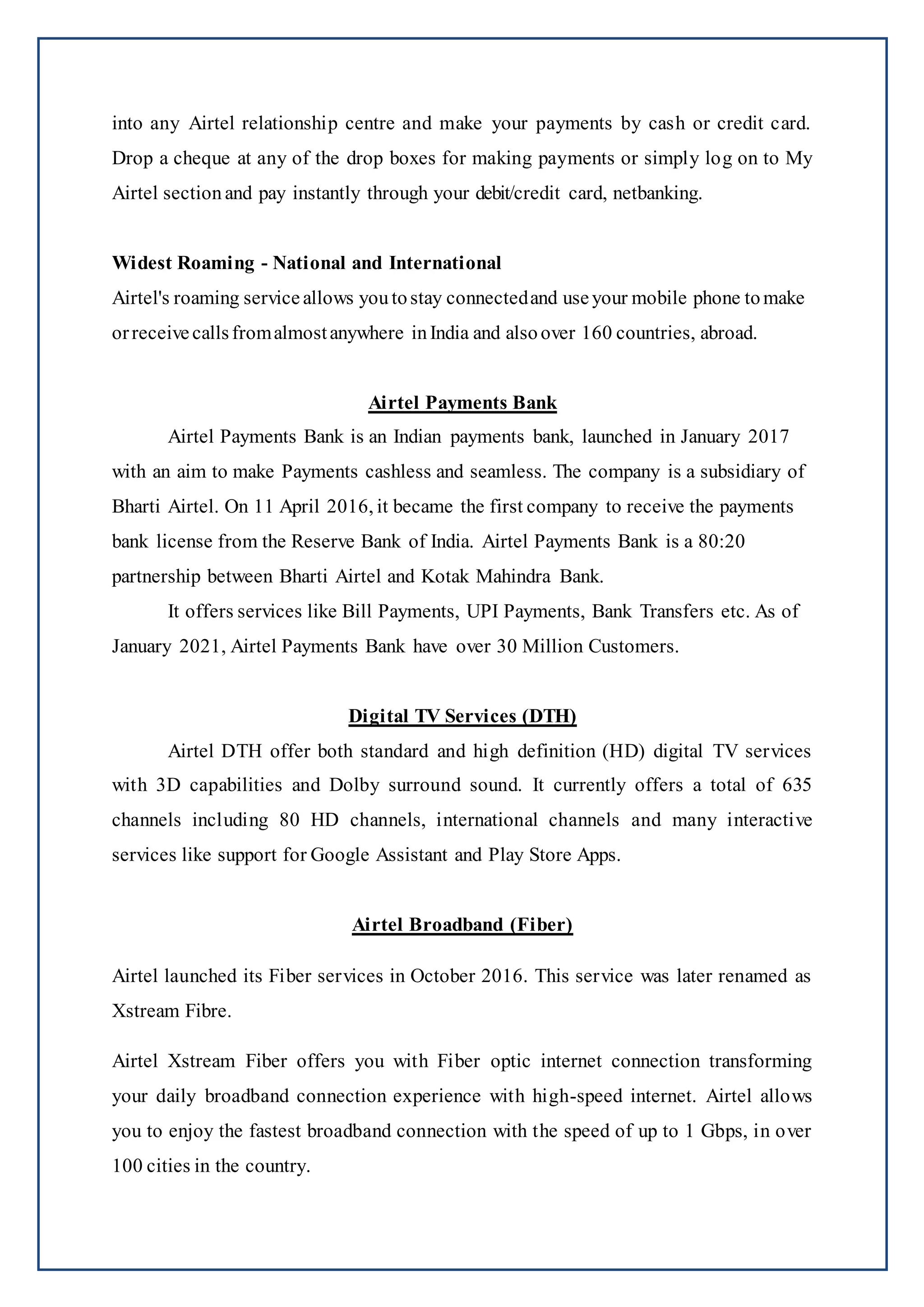 into any Airtel relationship centre and make your payments by cash or credit card.
Drop a cheque at any of the drop boxes for making payments or simply log on to My
Airtel section and pay instantly through your debit/credit card, netbanking.
Widest Roaming - National and International
Airtel's roaming service allows you tostay connectedand useyour mobile phone tomake
orreceive callsfromalmostanywhere inIndia and also over 160 countries, abroad.
Airtel Payments Bank
Airtel Payments Bank is an Indian payments bank, launched in January 2017
with an aim to make Payments cashless and seamless. The company is a subsidiary of
Bharti Airtel. On 11 April 2016, it became the first company to receive the payments
bank license from the Reserve Bank of India. Airtel Payments Bank is a 80:20
partnership between Bharti Airtel and Kotak Mahindra Bank.
It offers services like Bill Payments, UPI Payments, Bank Transfers etc. As of
January 2021, Airtel Payments Bank have over 30 Million Customers.
Digital TV Services (DTH)
Airtel DTH offer both standard and high definition (HD) digital TV services
with 3D capabilities and Dolby surround sound. It currently offers a total of 635
channels including 80 HD channels, international channels and many interactive
services like support for Google Assistant and Play Store Apps.
Airtel Broadband (Fiber)
Airtel launched its Fiber services in October 2016. This service was later renamed as
Xstream Fibre.
Airtel Xstream Fiber offers you with Fiber optic internet connection transforming
your daily broadband connection experience with high-speed internet. Airtel allows
you to enjoy the fastest broadband connection with the speed of up to 1 Gbps, in over
100 cities in the country.
 
