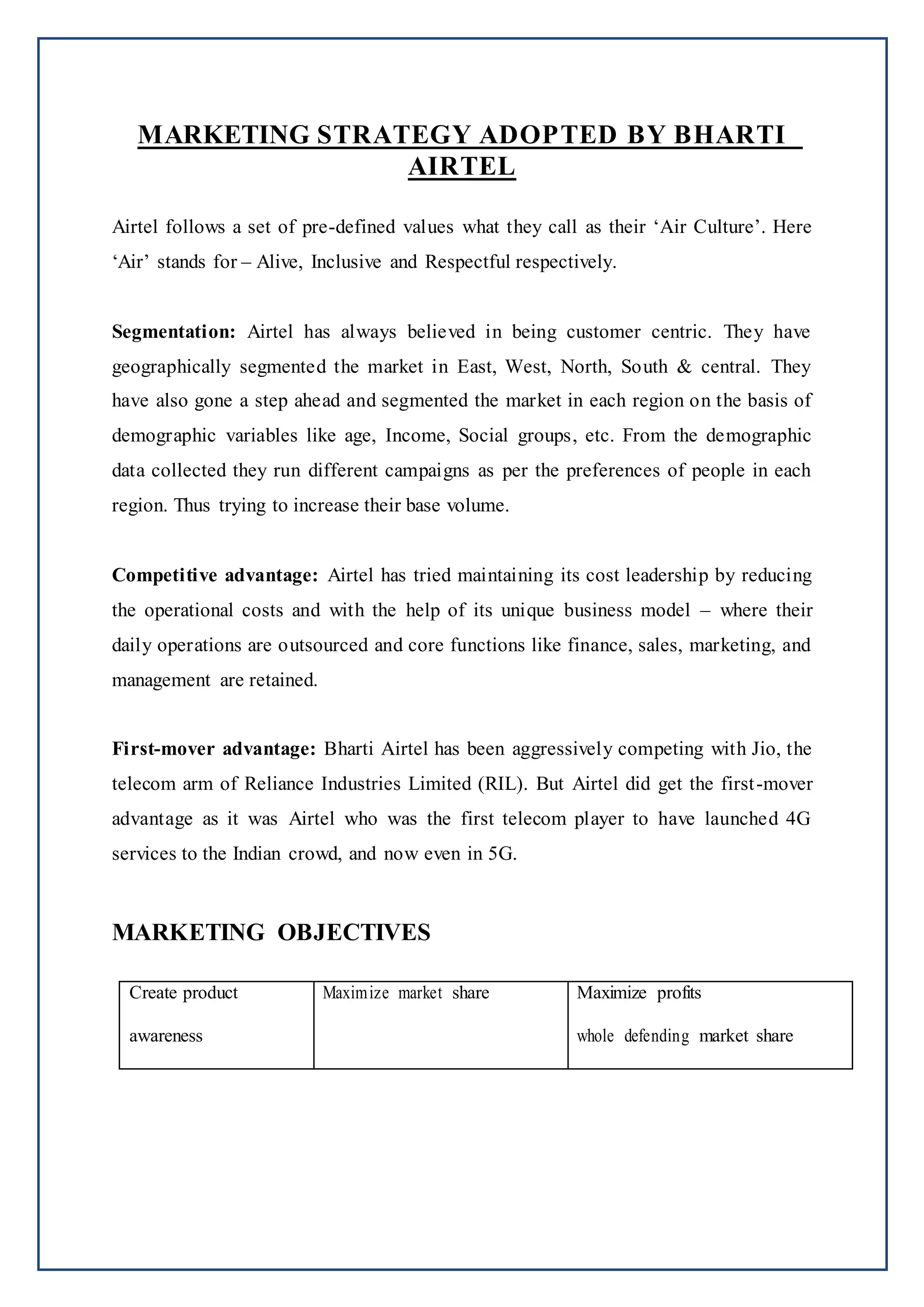 MARKETING STRATEGY ADOPTED BY BHARTI
AIRTEL
Airtel follows a set of pre-defined values what they call as their ‘Air Culture’. Here
‘Air’ stands for – Alive, Inclusive and Respectful respectively.
Segmentation: Airtel has always believed in being customer centric. They have
geographically segmented the market in East, West, North, South & central. They
have also gone a step ahead and segmented the market in each region on the basis of
demographic variables like age, Income, Social groups, etc. From the demographic
data collected they run different campaigns as per the preferences of people in each
region. Thus trying to increase their base volume.
Competitive advantage: Airtel has tried maintaining its cost leadership by reducing
the operational costs and with the help of its unique business model – where their
daily operations are outsourced and core functions like finance, sales, marketing, and
management are retained.
First-mover advantage: Bharti Airtel has been aggressively competing with Jio, the
telecom arm of Reliance Industries Limited (RIL). But Airtel did get the first-mover
advantage as it was Airtel who was the first telecom player to have launched 4G
services to the Indian crowd, and now even in 5G.
MARKETING OBJECTIVES
Create product
awareness
Maximize market share Maximize profits
whole defending market share
 