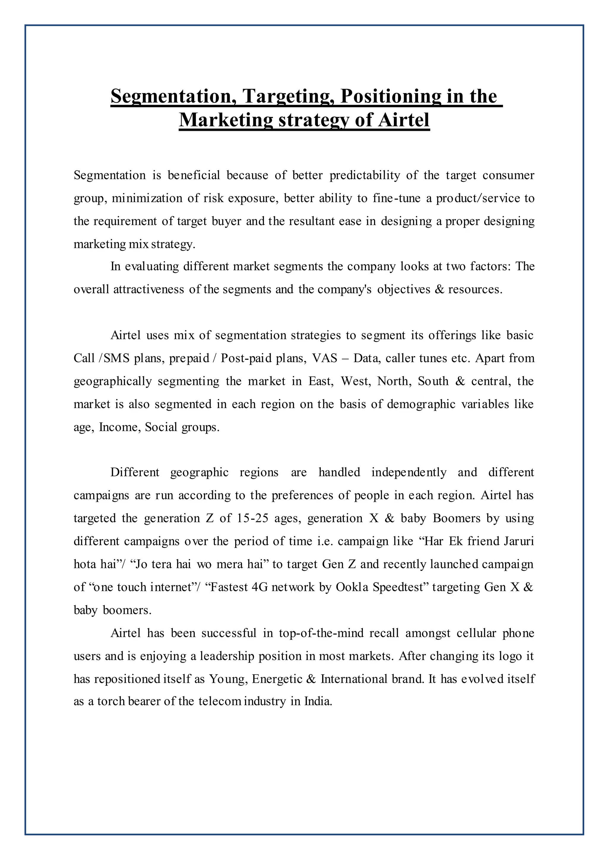 Segmentation, Targeting, Positioning in the
Marketing strategy of Airtel
Segmentation is beneficial because of better predictability of the target consumer
group, minimization of risk exposure, better ability to fine-tune a product/service to
the requirement of target buyer and the resultant ease in designing a proper designing
marketing mix strategy.
In evaluating different market segments the company looks at two factors: The
overall attractiveness of the segments and the company's objectives & resources.
Airtel uses mix of segmentation strategies to segment its offerings like basic
Call /SMS plans, prepaid / Post-paid plans, VAS – Data, caller tunes etc. Apart from
geographically segmenting the market in East, West, North, South & central, the
market is also segmented in each region on the basis of demographic variables like
age, Income, Social groups.
Different geographic regions are handled independently and different
campaigns are run according to the preferences of people in each region. Airtel has
targeted the generation Z of 15-25 ages, generation X & baby Boomers by using
different campaigns over the period of time i.e. campaign like “Har Ek friend Jaruri
hota hai”/ “Jo tera hai wo mera hai” to target Gen Z and recently launched campaign
of “one touch internet”/ “Fastest 4G network by Ookla Speedtest” targeting Gen X &
baby boomers.
Airtel has been successful in top-of-the-mind recall amongst cellular phone
users and is enjoying a leadership position in most markets. After changing its logo it
has repositioned itself as Young, Energetic & International brand. It has evolved itself
as a torch bearer of the telecom industry in India.
 