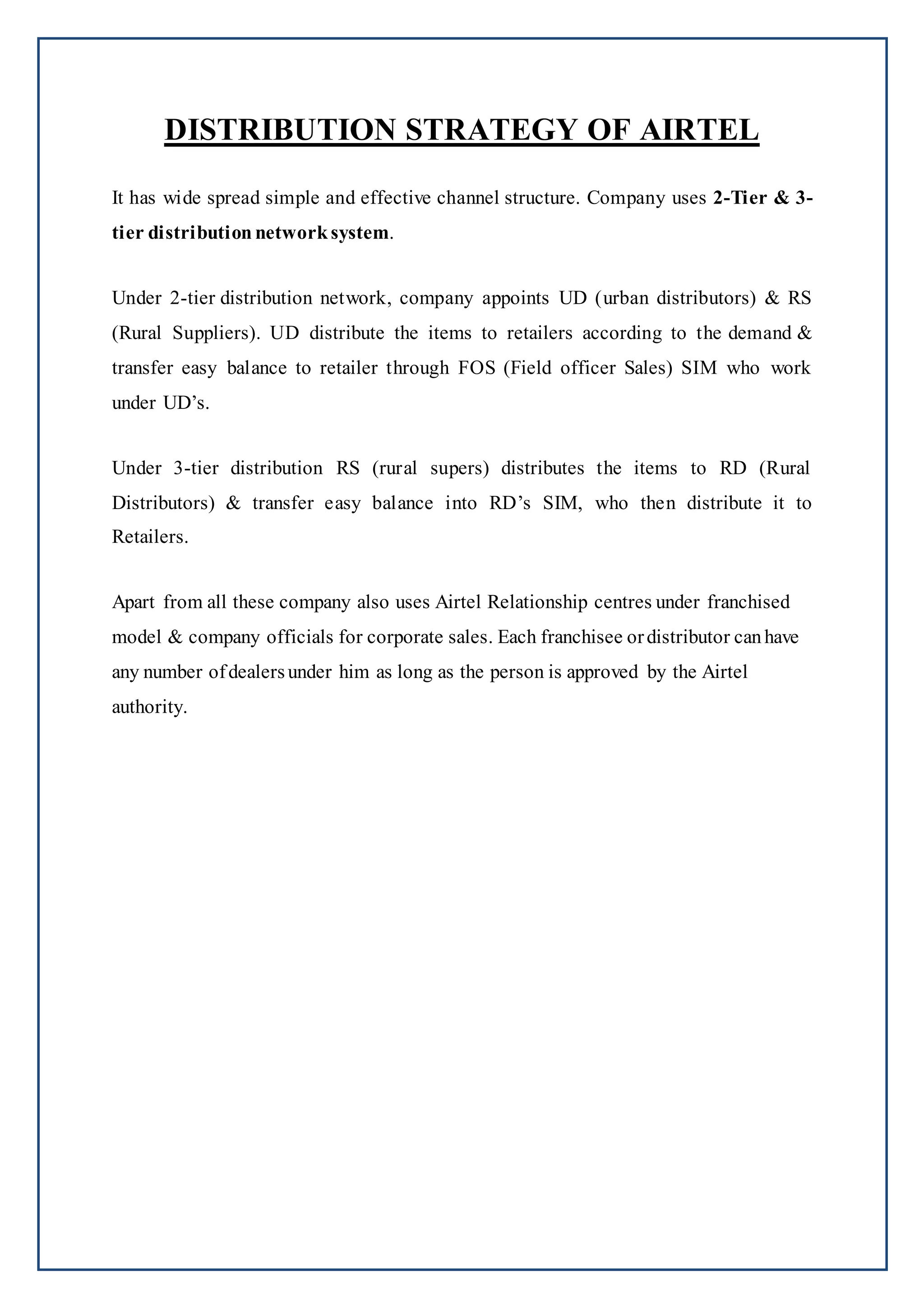 DISTRIBUTION STRATEGY OF AIRTEL
It has wide spread simple and effective channel structure. Company uses 2-Tier & 3-
tier distribution networksystem.
Under 2-tier distribution network, company appoints UD (urban distributors) & RS
(Rural Suppliers). UD distribute the items to retailers according to the demand &
transfer easy balance to retailer through FOS (Field officer Sales) SIM who work
under UD’s.
Under 3-tier distribution RS (rural supers) distributes the items to RD (Rural
Distributors) & transfer easy balance into RD’s SIM, who then distribute it to
Retailers.
Apart from all these company also uses Airtel Relationship centres under franchised
model & company officials for corporate sales. Each franchisee ordistributor canhave
any number ofdealersunder him as long as the person is approved by the Airtel
authority.
 