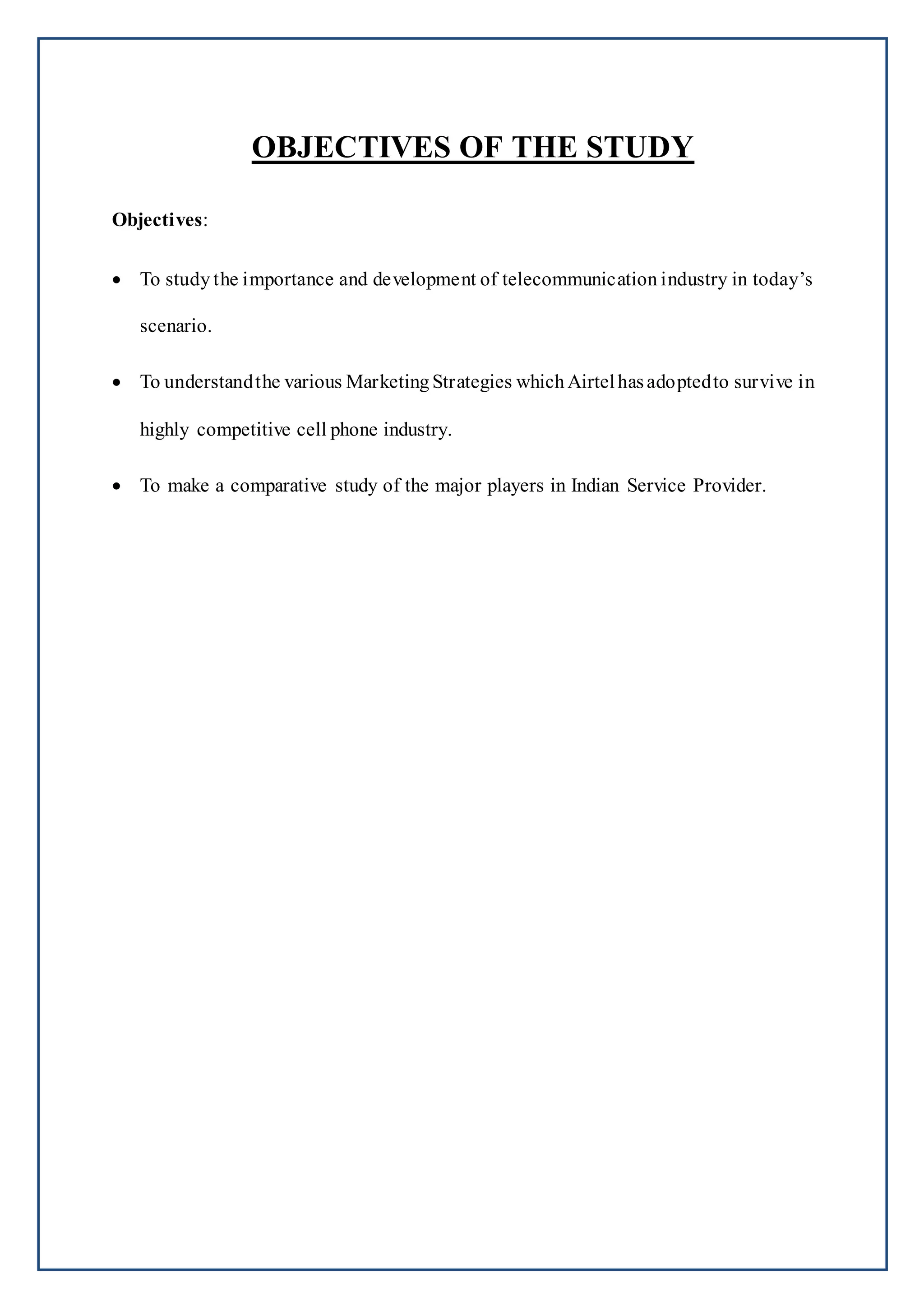 OBJECTIVES OF THE STUDY
Objectives:
 To study the importance and development of telecommunication industry in today’s
scenario.
 To understandthe various Marketing Strategies which Airtelhasadoptedto survive in
highly competitive cell phone industry.
 To make a comparative study of the major players in Indian Service Provider.
 