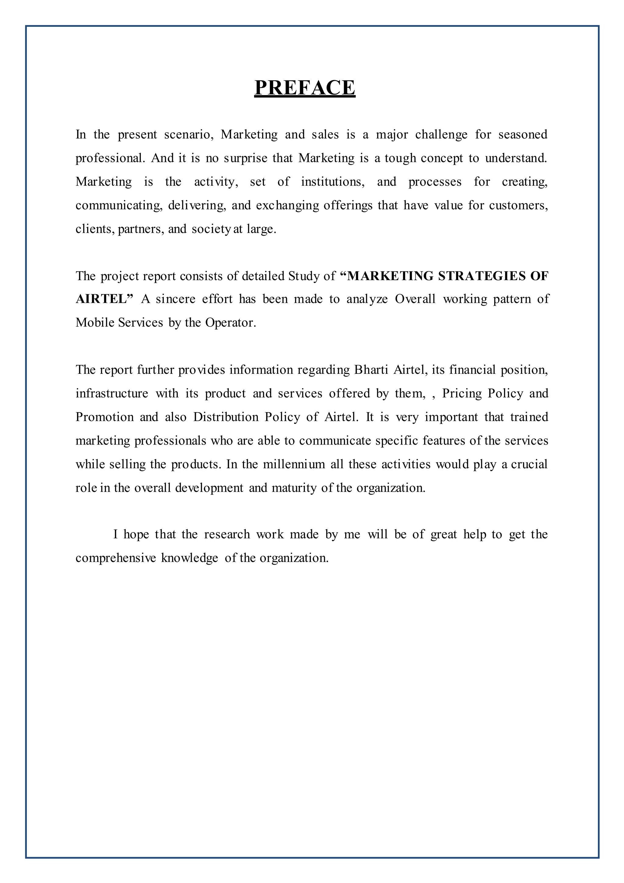 PREFACE
In the present scenario, Marketing and sales is a major challenge for seasoned
professional. And it is no surprise that Marketing is a tough concept to understand.
Marketing is the activity, set of institutions, and processes for creating,
communicating, delivering, and exchanging offerings that have value for customers,
clients, partners, and societyat large.
The project report consists of detailed Study of “MARKETING STRATEGIES OF
AIRTEL” A sincere effort has been made to analyze Overall working pattern of
Mobile Services by the Operator.
The report further provides information regarding Bharti Airtel, its financial position,
infrastructure with its product and services offered by them, , Pricing Policy and
Promotion and also Distribution Policy of Airtel. It is very important that trained
marketing professionals who are able to communicate specific features of the services
while selling the products. In the millennium all these activities would play a crucial
role in the overall development and maturity of the organization.
I hope that the research work made by me will be of great help to get the
comprehensive knowledge of the organization.
 