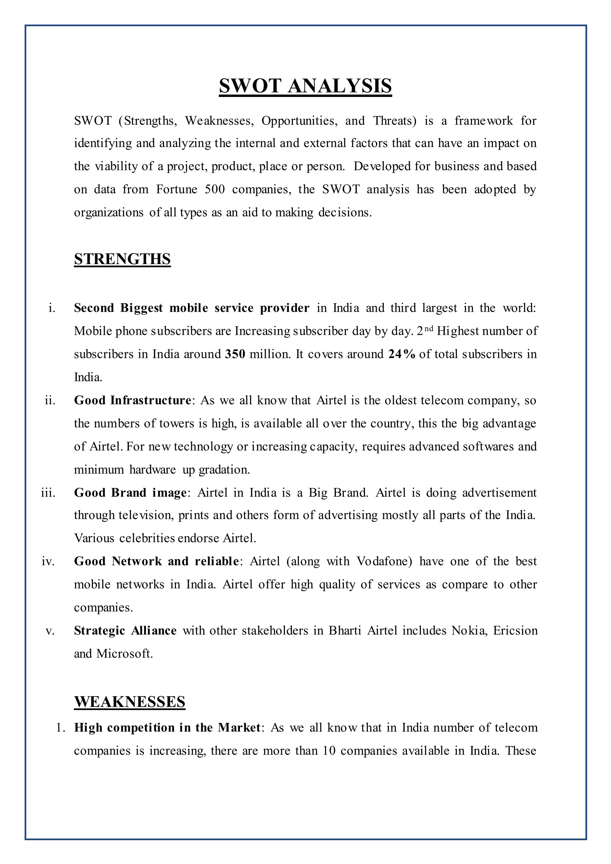 SWOT ANALYSIS
SWOT (Strengths, Weaknesses, Opportunities, and Threats) is a framework for
identifying and analyzing the internal and external factors that can have an impact on
the viability of a project, product, place or person. Developed for business and based
on data from Fortune 500 companies, the SWOT analysis has been adopted by
organizations of all types as an aid to making decisions.
STRENGTHS
i. Second Biggest mobile service provider in India and third largest in the world:
Mobile phone subscribers are Increasing subscriber day by day. 2nd Highest number of
subscribers in India around 350 million. It covers around 24% of total subscribers in
India.
ii. Good Infrastructure: As we all know that Airtel is the oldest telecom company, so
the numbers of towers is high, is available all over the country, this the big advantage
of Airtel. For new technology or increasing capacity, requires advanced softwares and
minimum hardware up gradation.
iii. Good Brand image: Airtel in India is a Big Brand. Airtel is doing advertisement
through television, prints and others form of advertising mostly all parts of the India.
Various celebrities endorse Airtel.
iv. Good Network and reliable: Airtel (along with Vodafone) have one of the best
mobile networks in India. Airtel offer high quality of services as compare to other
companies.
v. Strategic Alliance with other stakeholders in Bharti Airtel includes Nokia, Ericsion
and Microsoft.
WEAKNESSES
1. High competition in the Market: As we all know that in India number of telecom
companies is increasing, there are more than 10 companies available in India. These
 
