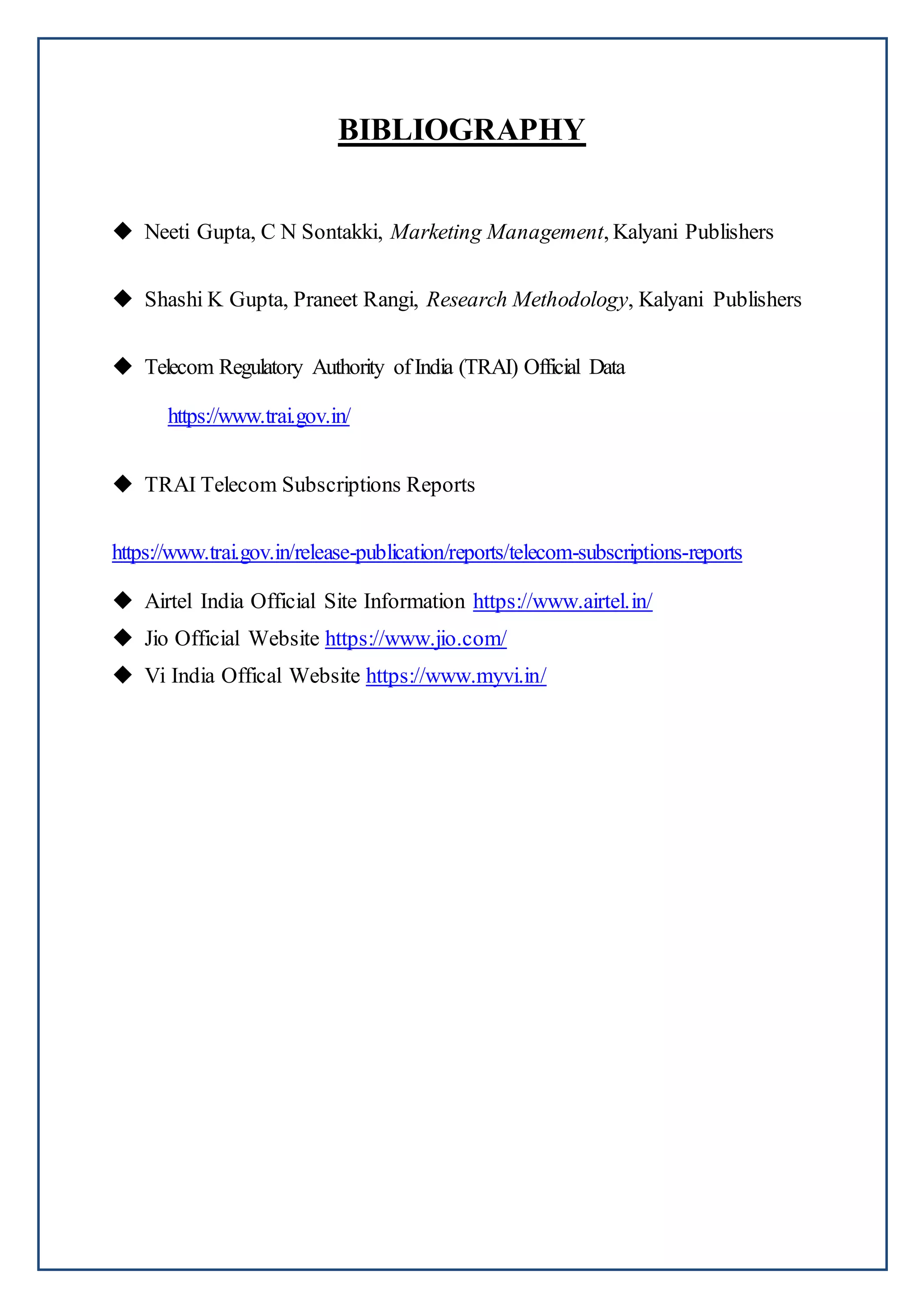 BIBLIOGRAPHY
 Neeti Gupta, C N Sontakki, Marketing Management, Kalyani Publishers
 Shashi K Gupta, Praneet Rangi, Research Methodology, Kalyani Publishers
 Telecom Regulatory Authority ofIndia (TRAI) Official Data
https://www.trai.gov.in/
 TRAI Telecom Subscriptions Reports
https://www.trai.gov.in/release-publication/reports/telecom-subscriptions-reports
 Airtel India Official Site Information https://www.airtel.in/
 Jio Official Website https://www.jio.com/
 Vi India Offical Website https://www.myvi.in/
 