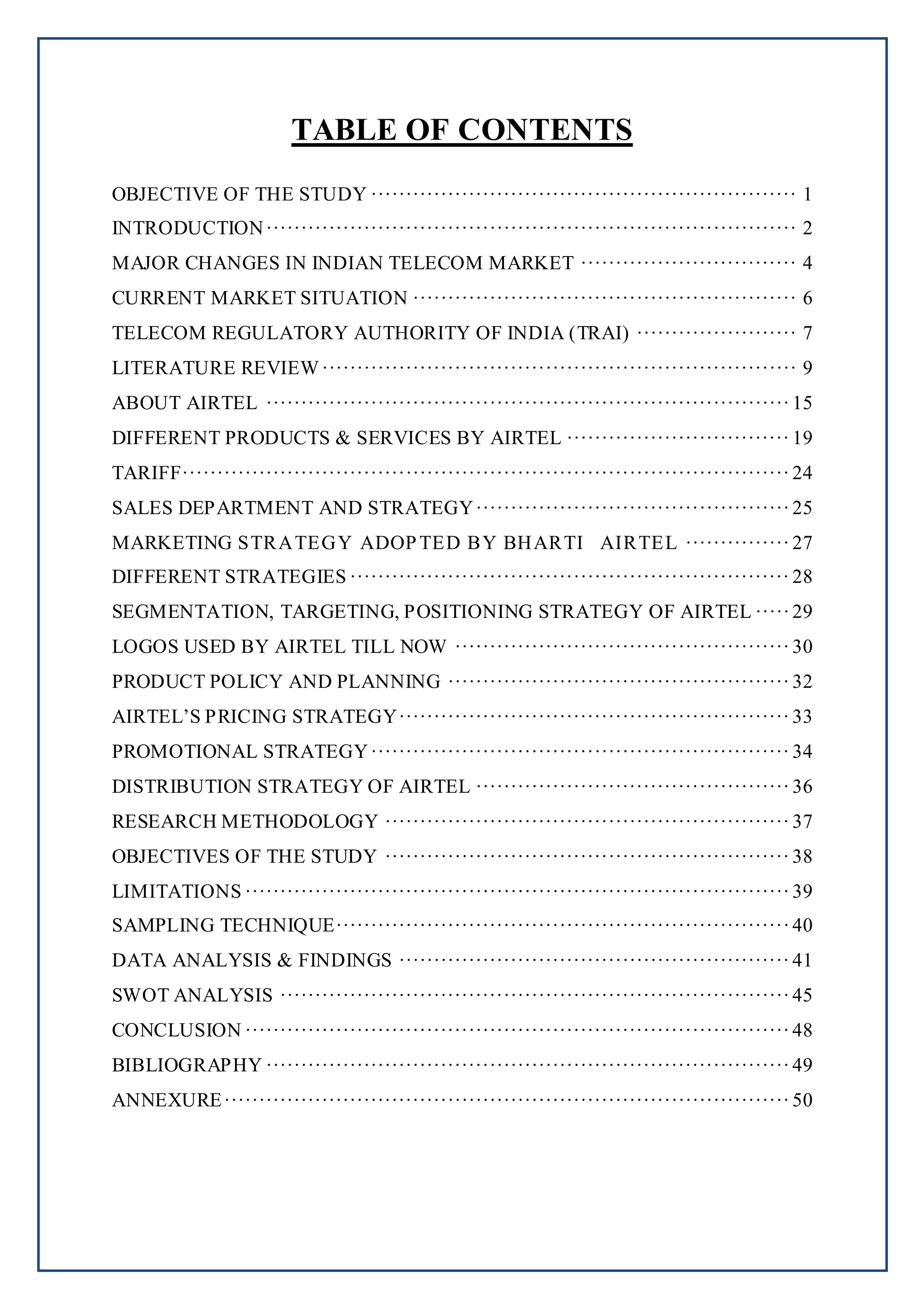 TABLE OF CONTENTS
OBJECTIVE OF THE STUDY ····························································· 1
INTRODUCTION············································································ 2
MAJOR CHANGES IN INDIAN TELECOM MARKET ······························· 4
CURRENT MARKET SITUATION ······················································· 6
TELECOM REGULATORY AUTHORITY OF INDIA (TRAI) ······················· 7
LITERATURE REVIEW···································································· 9
ABOUT AIRTEL ···········································································15
DIFFERENT PRODUCTS & SERVICES BY AIRTEL ································ 19
TARIFF·······················································································24
SALES DEPARTMENT AND STRATEGY·············································25
MARKETING STRATEGY ADOPTED BY BHARTI AIRTEL ···············27
DIFFERENT STRATEGIES ······························································· 28
SEGMENTATION, TARGETING, POSITIONING STRATEGY OF AIRTEL ·····29
LOGOS USED BY AIRTEL TILL NOW ················································30
PRODUCT POLICY AND PLANNING ·················································32
AIRTEL’S PRICING STRATEGY························································33
PROMOTIONAL STRATEGY···························································· 34
DISTRIBUTION STRATEGY OF AIRTEL ·············································36
RESEARCH METHODOLOGY ··························································37
OBJECTIVES OF THE STUDY ··························································38
LIMITATIONS ··············································································39
SAMPLING TECHNIQUE·································································40
DATA ANALYSIS & FINDINGS ························································41
SWOT ANALYSIS ·········································································45
CONCLUSION ··············································································48
BIBLIOGRAPHY ···········································································49
ANNEXURE·················································································50
 
