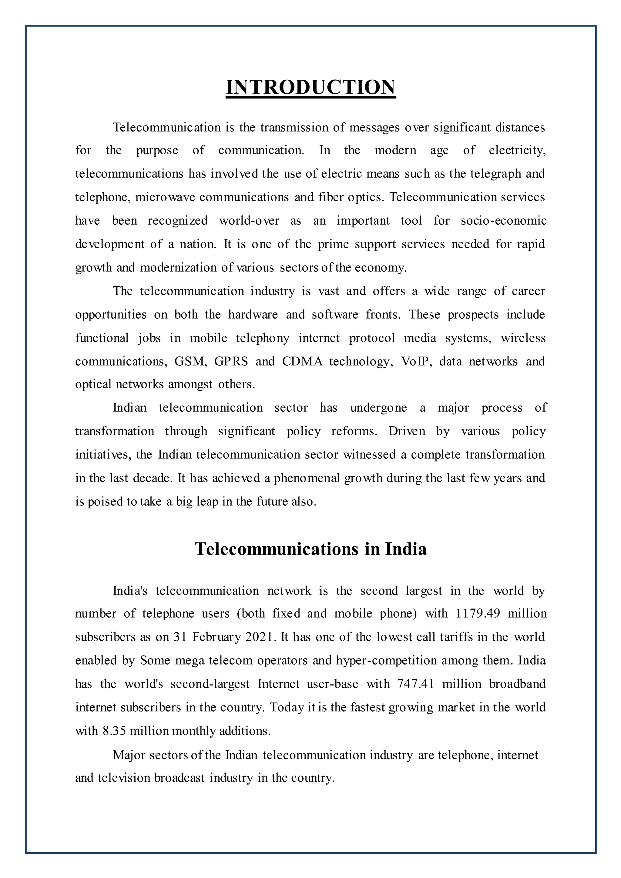 INTRODUCTION
Telecommunication is the transmission of messages over significant distances
for the purpose of communication. In the modern age of electricity,
telecommunications has involved the use of electric means such as the telegraph and
telephone, microwave communications and fiber optics. Telecommunication services
have been recognized world-over as an important tool for socio-economic
development of a nation. It is one of the prime support services needed for rapid
growth and modernization of various sectors of the economy.
The telecommunication industry is vast and offers a wide range of career
opportunities on both the hardware and software fronts. These prospects include
functional jobs in mobile telephony internet protocol media systems, wireless
communications, GSM, GPRS and CDMA technology, VoIP, data networks and
optical networks amongst others.
Indian telecommunication sector has undergone a major process of
transformation through significant policy reforms. Driven by various policy
initiatives, the Indian telecommunication sector witnessed a complete transformation
in the last decade. It has achieved a phenomenal growth during the last few years and
is poised to take a big leap in the future also.
Telecommunications in India
India's telecommunication network is the second largest in the world by
number of telephone users (both fixed and mobile phone) with 1179.49 million
subscribers as on 31 February 2021. It has one of the lowest call tariffs in the world
enabled by Some mega telecom operators and hyper-competition among them. India
has the world's second-largest Internet user-base with 747.41 million broadband
internet subscribers in the country. Today it is the fastest growing market in the world
with 8.35 million monthly additions.
Major sectors of the Indian telecommunication industry are telephone, internet
and television broadcast industry in the country.
 