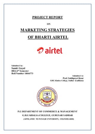 PROJECT REPORT
ON
MARKETING STRATEGIES
OF BHARTI AIRTEL
Submitted by:
Sumit Goyal
BBA 6th
Semester
Roll Number 18044773
Submitted to:
Prof. Subhpreet Kaur
GHG Khalsa College, Sudhar (Ludhiana)
P.G DEPARTMENT OF COMMERCE & MANAGEMENT
G.H.G KHALSA COLLEGE, GURUSAR SADHAR
(AFFILATED TO PANJAB UNIVERSITY, CHANDIGARH)
 