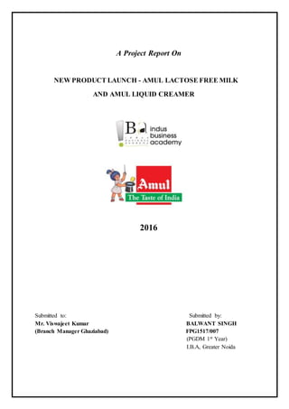 A Project Report On
NEW PRODUCT LAUNCH - AMUL LACTOSE FREE MILK
AND AMUL LIQUID CREAMER
2016
Submitted to: Submitted by:
Mr. Viswajeet Kumar BALWANT SINGH
(Branch Manager Ghaziabad) FPG1517/007
(PGDM 1st Year)
I.B.A, Greater Noida
 