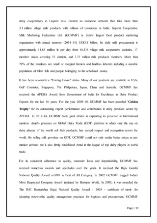 Page | 10
dairy cooperatives in Gujarat have created an economic network that links more than
3.1 million village milk products with millions of consumers in India. Gujarat Cooperative
Milk Marketing Federation Ltd. (GCMMF) is India's largest food product marketing
organization with annual turnover (2014–15) US$3.4 billion. Its daily milk procurement is
approximately 14.85 million lit per day from 18,536 village milk cooperative societies, 17
member unions covering 33 districts, and 3.37 million milk producer members. More than
70% of the members are small or marginal farmers and landless laborers including a sizeable
population of tribal folk and people belonging to the scheduled castes.
It has been accorded a "Trading House" status. Many of our products are available in USA,
Gulf Countries, Singapore, The Philippines, Japan, China and Australia. GCMMF has
received the APEDA Award from Government of India for Excellence in Dairy Product
Exports for the last 16 years. For the year 2009-10, GCMMF has been awarded "Golden
Trophy" for its outstanding export performance and contribution in dairy products sector by
APEDA. In 2013-14, GCMMF took giant strides in expanding its presence in International
markets. Amul’s presence on Global Dairy Trade (GDT) platform in which only the top six
dairy players of the world sell their products, has earned respect and recognition across the
world. By selling milk powders on GDT, GCMMF could not only realize better prices as per
market demand but it also firmly established Amul in the league of top dairy players in world
trade.
For its consistent adherence to quality, customer focus and dependability, GCMMF has
received numerous awards and accolades over the years. It received the Rajiv Gandhi
National Quality Award in1999 in Best of All Category. In 2002 GCMMF bagged India's
Most Respected Company Award instituted by Business World. In 2003, it was awarded the
The IMC Ramkrishna Bajaj National Quality Award - 2003 - certificate of merit- for
adopting noteworthy quality management practices for logistics and procurement. GCMMF
 