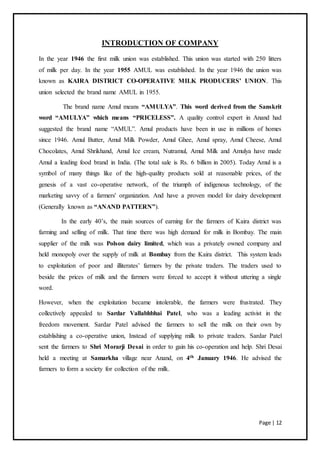 Page | 12
INTRODUCTION OF COMPANY
In the year 1946 the first milk union was established. This union was started with 250 litters
of milk per day. In the year 1955 AMUL was established. In the year 1946 the union was
known as KAIRA DISTRICT CO-OPERATIVE MILK PRODUCERS’ UNION. This
union selected the brand name AMUL in 1955.
The brand name Amul means “AMULYA”. This word derived from the Sanskrit
word “AMULYA” which means “PRICELESS”. A quality control expert in Anand had
suggested the brand name “AMUL”. Amul products have been in use in millions of homes
since 1946. Amul Butter, Amul Milk Powder, Amul Ghee, Amul spray, Amul Cheese, Amul
Chocolates, Amul Shrikhand, Amul Ice cream, Nutramul, Amul Milk and Amulya have made
Amul a leading food brand in India. (The total sale is Rs. 6 billion in 2005). Today Amul is a
symbol of many things like of the high-quality products sold at reasonable prices, of the
genesis of a vast co-operative network, of the triumph of indigenous technology, of the
marketing savvy of a farmers' organization. And have a proven model for dairy development
(Generally known as “ANAND PATTERN”).
In the early 40’s, the main sources of earning for the farmers of Kaira district was
farming and selling of milk. That time there was high demand for milk in Bombay. The main
supplier of the milk was Polson dairy limited, which was a privately owned company and
held monopoly over the supply of milk at Bombay from the Kaira district. This system leads
to exploitation of poor and illiterates’ farmers by the private traders. The traders used to
beside the prices of milk and the farmers were forced to accept it without uttering a single
word.
However, when the exploitation became intolerable, the farmers were frustrated. They
collectively appealed to Sardar Vallabhbhai Patel, who was a leading activist in the
freedom movement. Sardar Patel advised the farmers to sell the milk on their own by
establishing a co-operative union, Instead of supplying milk to private traders. Sardar Patel
sent the farmers to Shri Morarji Desai in order to gain his co-operation and help. Shri Desai
held a meeting at Samarkha village near Anand, on 4th January 1946. He advised the
farmers to form a society for collection of the milk.
 
