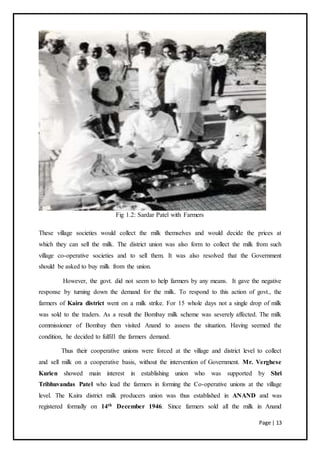 Page | 13
Fig 1.2: Sardar Patel with Farmers
These village societies would collect the milk themselves and would decide the prices at
which they can sell the milk. The district union was also form to collect the milk from such
village co-operative societies and to sell them. It was also resolved that the Government
should be asked to buy milk from the union.
However, the govt. did not seem to help farmers by any means. It gave the negative
response by turning down the demand for the milk. To respond to this action of govt., the
farmers of Kaira district went on a milk strike. For 15 whole days not a single drop of milk
was sold to the traders. As a result the Bombay milk scheme was severely affected. The milk
commissioner of Bombay then visited Anand to assess the situation. Having seemed the
condition, he decided to fulfill the farmers demand.
Thus their cooperative unions were forced at the village and district level to collect
and sell milk on a cooperative basis, without the intervention of Government. Mr. Verghese
Kurien showed main interest in establishing union who was supported by Shri
Tribhuvandas Patel who lead the farmers in forming the Co-operative unions at the village
level. The Kaira district milk producers union was thus established in ANAND and was
registered formally on 14th December 1946. Since farmers sold all the milk in Anand
 