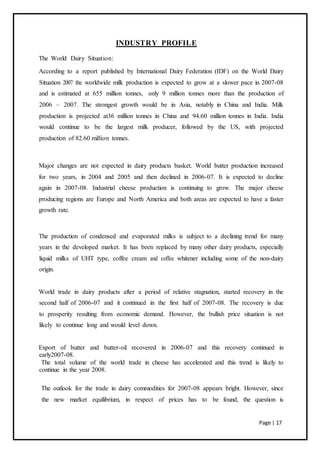 Page | 17
INDUSTRY PROFILE
The World Dairy Situation:
According to a report published by International Dairy Federation (IDF) on the World Dairy
Situation 2007 the worldwide milk production is expected to grow at a slower pace in 2007-08
and is estimated at 655 million tonnes, only 9 million tonnes more than the production of
2006 – 2007. The strongest growth would be in Asia, notably in China and India. Milk
production is projected at36 million tonnes in China and 94.60 million tonnes in India. India
would continue to be the largest milk producer, followed by the US, with projected
production of 82.60 million tonnes.
Major changes are not expected in dairy products basket. World butter production increased
for two years, in 2004 and 2005 and then declined in 2006-07. It is expected to decline
again in 2007-08. Industrial cheese production is continuing to grow. The major cheese
producing regions are Europe and North America and both areas are expected to have a faster
growth rate.
The production of condensed and evaporated milks is subject to a declining trend for many
years in the developed market. It has been replaced by many other dairy products, especially
liquid milks of UHT type, coffee cream and coffee whitener including some of the non-dairy
origin.
World trade in dairy products after a period of relative stagnation, started recovery in the
second half of 2006-07 and it continued in the first half of 2007-08. The recovery is due
to prosperity resulting from economic demand. However, the bullish price situation is not
likely to continue long and would level down.
Export of butter and butter-oil recovered in 2006-07 and this recovery continued in
early2007-08.
The total volume of the world trade in cheese has accelerated and this trend is likely to
continue in the year 2008.
The outlook for the trade in dairy commodities for 2007-08 appears bright. However, since
the new market equilibrium, in respect of prices has to be found, the question is
 