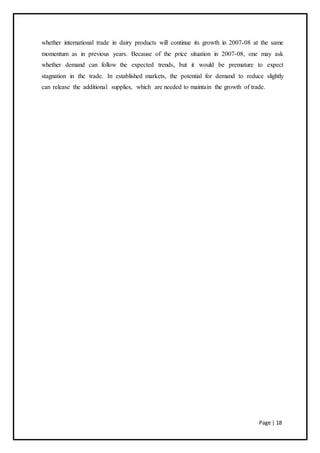 Page | 18
whether international trade in dairy products will continue its growth in 2007-08 at the same
momentum as in previous years. Because of the price situation in 2007-08, one may ask
whether demand can follow the expected trends, but it would be premature to expect
stagnation in the trade. In established markets, the potential for demand to reduce slightly
can release the additional supplies, which are needed to maintain the growth of trade.
 