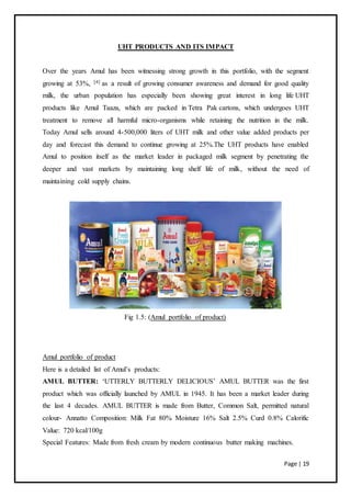 Page | 19
UHT PRODUCTS AND ITS IMPACT
Over the years Amul has been witnessing strong growth in this portfolio, with the segment
growing at 53%, [4] as a result of growing consumer awareness and demand for good quality
milk, the urban population has especially been showing great interest in long life UHT
products like Amul Taaza, which are packed in Tetra Pak cartons, which undergoes UHT
treatment to remove all harmful micro-organisms while retaining the nutrition in the milk.
Today Amul sells around 4-500,000 liters of UHT milk and other value added products per
day and forecast this demand to continue growing at 25%.The UHT products have enabled
Amul to position itself as the market leader in packaged milk segment by penetrating the
deeper and vast markets by maintaining long shelf life of milk, without the need of
maintaining cold supply chains.
Fig 1.5: (Amul portfolio of product)
Amul portfolio of product
Here is a detailed list of Amul’s products:
AMUL BUTTER: ‘UTTERLY BUTTERLY DELICIOUS’ AMUL BUTTER was the first
product which was officially launched by AMUL in 1945. It has been a market leader during
the last 4 decades. AMUL BUTTER is made from Butter, Common Salt, permitted natural
colour- Annatto Composition: Milk Fat 80% Moisture 16% Salt 2.5% Curd 0.8% Calorific
Value: 720 kcal/100g
Special Features: Made from fresh cream by modern continuous butter making machines.
 