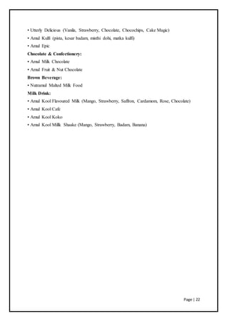 Page | 22
• Utterly Delicious (Vanila, Strawberry, Chocolate, Chocochips, Cake Magic)
• Amul Kulfi (pista, kesar badam, misthi dohi, matka kulfi)
• Amul Epic
Chocolate & Confectionery:
• Amul Milk Chocolate
• Amul Fruit & Nut Chocolate
Brown Beverage:
• Nutramul Malted Milk Food
Milk Drink:
• Amul Kool Flavoured Milk (Mango, Strawberry, Saffron, Cardamom, Rose, Chocolate)
• Amul Kool Cafe
• Amul Kool Koko
• Amul Kool Millk Shaake (Mango, Strawberry, Badam, Banana)
 