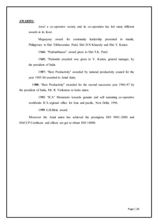 Page | 24
AWARDS:
Amul a co-operative society and its co-operation has led many different
awards in its favor.
Magsaysay award for community leadership presented in manila,
Philippines to Shri Tribhuvandas Patel, Shri D N Khurody and Shri V. Kurien
1964: “Padmabhusan” award given to Shri T.K. Patel
1965: “Padmshri awarded was given to V. Kurien, general manager, by
the president of India
1987: “Best Productivity” awarded by national productivity council for the
year 1985-86 awarded to Amul dairy.
1988: “Best Productivity” awarded for the second successive year 1986-87 by
the president of India, Mr. R. Venkatrao to kaira union.
1993: “ICA” Memenoto towards genuine and self sustaining co-operative
worldwide ICA regional office for Asia and pacific, New Delhi, 1996.
1999: G.B.Birla award.
Moreover the Amul union has achieved the prestigious ISO 9001-2000 and
HACCP Certificate and effects are got to obtain ISO 14000.
 