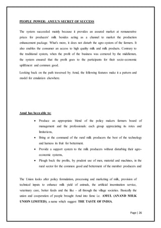 Page | 26
PEOPLE POWER: AMUL'S SECRET OF SUCCESS
The system succeeded mainly because it provides an assured market at remunerative
prices for producers' milk besides acting as a channel to market the production
enhancement package. What's more, it does not disturb the agro-system of the farmers. It
also enables the consumer an access to high quality milk and milk products. Contrary to
the traditional system, when the profit of the business was cornered by the middlemen,
the system ensured that the profit goes to the participants for their socio-economic
upliftment and common good.
Looking back on the path traversed by Amul, the following features make it a pattern and
model for emulation elsewhere.
Amul has been able to:
 Produce an appropriate blend of the policy makers farmers board of
management and the professionals: each group appreciating its rotes and
limitations,
 Bring at the command of the rural milk producers the best of the technology
and harness its fruit for betterment.
 Provide a support system to the milk producers without disturbing their agro-
economic systems,
 Plough back the profits, by prudent use of men, material and machines, in the
rural sector for the common good and betterment of the member producers and
The Union looks after policy formulation, processing and marketing of milk, provision of
technical inputs to enhance milk yield of animals, the artificial insemination service,
veterinary care, better feeds and the like - all through the village societies. Basically the
union and cooperation of people brought Amul into fame i.e. AMUL (ANAND MILK
UNION LIMITED), a name which suggest THE TASTE OF INDIA.
 