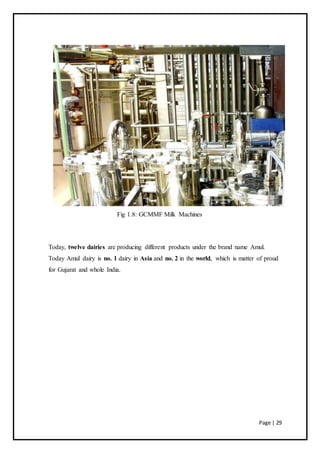 Page | 29
Fig 1.8: GCMMF Milk Machines
Today, twelve dairies are producing different products under the brand name Amul.
Today Amul dairy is no. 1 dairy in Asia and no. 2 in the world, which is matter of proud
for Gujarat and whole India.
 