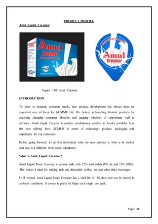 Page | 34
PRODUCT PROFILE
Amul Liquid Creamer:
Figure 1.10: Amul Creamer
INTRODUCTION
To cater to dynamic consumer needs, new product development has always been an
important area of focus for GCMMF Ltd. We believe in launching futuristic products by
analysing changing consumer lifestyles and gauging windows of opportunity well in
advance. Amul Liquid Creamer is another revolutionary product in Amul’s portfolio. It is
the best offering from GCMMF in terms of technology, product, packaging and
experience for our customers.
Before going forward, let us first understand what our new product is, what is its market
and how is it different from other substitutes?
What is Amul Liquid Creamer?
Amul Liquid Dairy Creamer is creamy milk with 25% total solids (9% fat and 16% SNF).
This makes it ideal for making rich and delectable coffee, tea and other dairy beverages.
UHT treated Amul Liquid Dairy Creamer has a shelf life of 180 days and can be stored in
ambient conditions. It comes in packs of 10gm each single use pack.
 