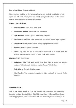 Page | 36
How is Amul Liquid Creamer different?
Many creamers available in the international market are synthetic combination of oils,
sugars, and milk solids. Usually these are partially hydrogenated soybean oil that contains
trans-fat. These are known to promote inflammation.
TARGET CONSUMERS
 Domestic Airlines: Such as Air India, Indigo
 International Airlines: Such as Air Asia, Jet Airways
 Flight Kitchens: Such as TajSATS Air Catering, Sky Chef
 Star Hotels: In metros and tourist destinations such as Goa, Kerala, Agra, Rajasthan
 Other Hotels: Which provide in-room facility to prepare tea and coffee
 Premium Trains: Rajdhani & Shatabdi
 Offices: Any office that has a source of hot water such as an electric kettle for
preparing tea/coffee can be a target for Amul Liquid Dairy Creamer
DISTRIBUTION CHANNELS
 Institutional WDs: Will need special focus from WDs to reach this segment;
preferably WDs catering to institutions such as Railway WDs for Kool
 Cash & Carry: To reach HoReCa segment
 Ship Chandler: Who specialise in supplies for ships, particularly in Mumbai, Cochin
& Chennai
MARKETING MIX
Amul is the market leader in UHT milk category and consumers have experienced
innovative products like Amul Slim n Trim Milk, Amul Calci+ Milk, Amul Fresh Cream,
Amul Whipping Cream, Amul Lactose Free Milk and other such products. Catering to the
 