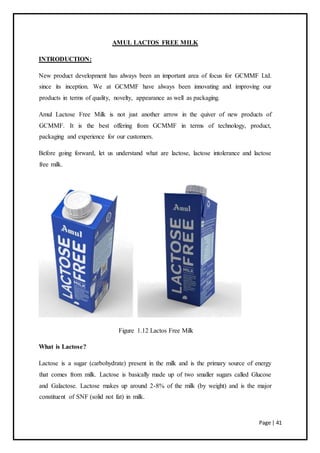 Page | 41
AMUL LACTOS FREE MILK
INTRODUCTION:
New product development has always been an important area of focus for GCMMF Ltd.
since its inception. We at GCMMF have always been innovating and improving our
products in terms of quality, novelty, appearance as well as packaging.
Amul Lactose Free Milk is not just another arrow in the quiver of new products of
GCMMF. It is the best offering from GCMMF in terms of technology, product,
packaging and experience for our customers.
Before going forward, let us understand what are lactose, lactose intolerance and lactose
free milk.
Figure 1.12 Lactos Free Milk
What is Lactose?
Lactose is a sugar (carbohydrate) present in the milk and is the primary source of energy
that comes from milk. Lactose is basically made up of two smaller sugars called Glucose
and Galactose. Lactose makes up around 2-8% of the milk (by weight) and is the major
constituent of SNF (solid not fat) in milk.
 