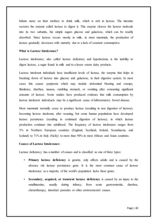 Page | 42
Infants nurse on their mothers to drink milk, which is rich in lactose. The intestine
secretes the enzyme called lactase to digest it. This enzyme cleaves the lactose molecule
into its two subunits, the simple sugars glucose and galactose, which can be readily
absorbed. Since lactose occurs mostly in milk, in most mammals, the production of
lactase gradually decreases with maturity due to a lack of constant consumption.
What is Lactose Intolerance?
Lactose intolerance, also called lactase deficiency and hypolactasia, is the inability to
digest lactose, a sugar found in milk and to a lesser extent dairy products.
Lactose intolerant individuals have insufficient levels of lactase, the enzyme that helps in
breaking down of lactose into glucose and galactose, in their digestive system. In most
cases this causes symptoms which may include abdominal bloating and cramps,
flatulence, diarrhea, nausea, rumbling stomach, or vomiting after consuming significant
amounts of lactose. Some studies have produced evidence that milk consumption by
lactose intolerant individuals may be a significant cause of inflammatory bowel disease.
Most mammals normally cease to produce lactase (resulting in non digestion of lactose),
becoming lactose intolerant, after weaning, but some human populations have developed
lactase persistence (resulting in continued digestion of lactose), in which lactase
production continues into adulthood. The frequency of lactose intolerance ranges from
5% in Northern European countries (England, Scotland, Ireland, Scandinavia, and
Iceland) to 71% in Italy (Sicily) to more than 90% in most African and Asian countries.
Causes of Lactose Intolerance:
Lactase deficiency has a number of causes and is classified as one of three types:
• Primary lactase deficiency is genetic, only affects adults and is caused by the
absence ofa lactase persistence gene. It is the most common cause of lactose
intolerance as a majority of the world's population lacks these genes.
• Secondary, acquired, or transient lactase deficiency is caused by an injury to the
smallintestine, usually during infancy, from acute gastroenteritis, diarrhea,
chemotherapy, intestinal parasites or other environmental causes.
 