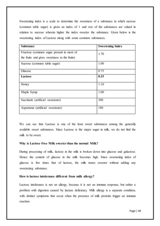 Page | 44
Sweetening index is a scale to determine the sweetness of a substance in which sucrose
(common table sugar) is given an index of 1 and rest of the substances are valued in
relation to sucrose wherein higher the index sweeter the substance. Given below is the
sweetening index of Lactose along with some common substances.
Substance Sweetening Index
Fructose (common sugar present in most of
1.70
the fruits and gives sweetness to the fruits)
Sucrose (common table sugar) 1.00
Glucose 0.75
Lactose 0.15
Honey 1.10
Maple Syrup 1.00
Saccharin (artificial sweetener) 300
Aspartame (artificial sweetener) 180
We can see that Lactose is one of the least sweet substances among the generally
available sweet substances. Since Lactose is the major sugar in milk, we do not find the
milk to be sweet.
Why is Lactose Free Milk sweeter than the normal Milk?
During processing of milk, lactose in the milk is broken down into glucose and galactose.
Hence the content of glucose in the milk becomes high. Since sweetening index of
glucose is five times that of lactose, the milk tastes sweeter without adding any
sweetening substance.
How is lactose intolerance different from milk allergy?
Lactose intolerance is not an allergy, because it is not an immune response, but rather a
problem with digestion caused by lactase deficiency. Milk allergy is a separate condition,
with distinct symptoms that occur when the presence of milk proteins trigger an immune
reaction.
 