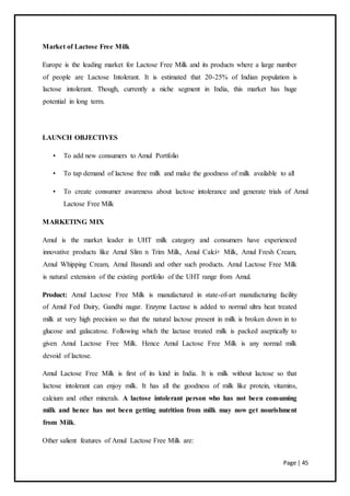 Page | 45
Market of Lactose Free Milk
Europe is the leading market for Lactose Free Milk and its products where a large number
of people are Lactose Intolerant. It is estimated that 20-25% of Indian population is
lactose intolerant. Though, currently a niche segment in India, this market has huge
potential in long term.
LAUNCH OBJECTIVES
• To add new consumers to Amul Portfolio
• To tap demand of lactose free milk and make the goodness of milk available to all
• To create consumer awareness about lactose intolerance and generate trials of Amul
Lactose Free Milk
MARKETING MIX
Amul is the market leader in UHT milk category and consumers have experienced
innovative products like Amul Slim n Trim Milk, Amul Calci+ Milk, Amul Fresh Cream,
Amul Whipping Cream, Amul Basundi and other such products. Amul Lactose Free Milk
is natural extension of the existing portfolio of the UHT range from Amul.
Product: Amul Lactose Free Milk is manufactured in state-of-art manufacturing facility
of Amul Fed Dairy, Gandhi nagar. Enzyme Lactase is added to normal ultra heat treated
milk at very high precision so that the natural lactose present in milk is broken down in to
glucose and galacatose. Following which the lactase treated milk is packed aseptically to
given Amul Lactose Free Milk. Hence Amul Lactose Free Milk is any normal milk
devoid of lactose.
Amul Lactose Free Milk is first of its kind in India. It is milk without lactose so that
lactose intolerant can enjoy milk. It has all the goodness of milk like protein, vitamins,
calcium and other minerals. A lactose intolerant person who has not been consuming
milk and hence has not been getting nutrition from milk may now get nourishment
from Milk.
Other salient features of Amul Lactose Free Milk are:
 