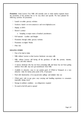 Page | 47
Promotion: Amul Lactose Free Milk will currently cater to niche market segment; hence
the promotion of the product has to be very direct and specific. We have planned for
following activities for promotion.
Launch on online grocery websites
Exclusive launch on www.amazon.in and www.bigbasket.com
Display in MFS
Doctor’s contact
o Sampling at major meets of medical practitioners
PoP material – Leaflets and Dangler
Promotion through online grocery websites
Promotion on digital Media
Print Ads
SELLING STORY
First of its kind in India
Milk without Lactose so that Lactose Intolerant can enjoy milk
Milk without Lactose still having all the goodness of milk like protein, vitamins,
calcium and other minerals
A lactose intolerant who has not been consuming milk and hence has not been getting
nutrition from milk may now get nourishment from Milk
Available in attractive, easy to use portion pack of 250ml in Tetrapack at a very
attractive value for money price point of Rs. 25 per pack
Pack with functionality of re-cap prevents spillage and multiple time use
250ml pack with re-cap gives easy carrying and handling experience to consumers
especially during travel
Storage in ambient condition – no refrigeration required
No need to boil till pack is opened
 