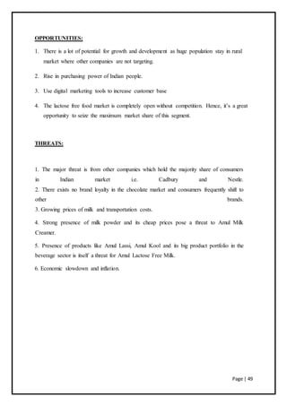 Page | 49
OPPORTUNITIES:
1. There is a lot of potential for growth and development as huge population stay in rural
market where other companies are not targeting.
2. Rise in purchasing power of Indian people.
3. Use digital marketing tools to increase customer base
4. The lactose free food market is completely open without competition. Hence, it’s a great
opportunity to seize the maximum market share of this segment.
THREATS:
1. The major threat is from other companies which hold the majority share of consumers
in Indian market i.e. Cadbury and Nestle.
2. There exists no brand loyalty in the chocolate market and consumers frequently shift to
other brands.
3. Growing prices of milk and transportation costs.
4. Strong presence of milk powder and its cheap prices pose a threat to Amul Milk
Creamer.
5. Presence of products like Amul Lassi, Amul Kool and its big product portfolio in the
beverage sector is itself a threat for Amul Lactose Free Milk.
6. Economic slowdown and inflation.
 