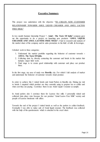Page | 6
Executive Summary
This project was undertaken with the objective “TO CREATE NEW CUSTOMER
RELATIONSHIP TOWARDS AMUL LIQUID CREAMER AND AMUL LACTOS
FREE MILK”
In two month Summer Internship Project “- Amul - The Taste Of India” company gave
me this opportunity to do a project on launching new products “AMUL LIQUID
CREAMER AND AMUL LACTOSE FREE MILK”. I had to research and analysis of
the market share of the company and its sales promotion in the field of milk & beverages.
I divided work in three categories:
1. Understand the market portfolio regarding the behavior of customer towards -
AMUL- The Taste Of India.
2. Collecting data by directly contacting the customer and hotels in the market that
includes major field work.
3. Final stage is to create good relationship with customer and place our product
there.
In the first stage, my area of study was Bareilly city. For which I did analysis of market
and understand the behavior of customer towards Amul product.
In order to achieve this I visited hotels and Amul Parlors in Bareilly city. During my visit
to hotels I enquired which product are they currently using to prepare tea or coffee and
what cost they are paying. I convince them to use Amul Liquid Creamer as sample.
In Amul parlors also I convince them for Lactose free milk. I personally visited and
collected data place wise because for our product “Amul Lactos Free Milk” society and
people of Lactose Intolerant will affect.
Towards the end of the project I visited hotels as well as the parlors to collect feedback.
Eventually I was able to make sale of Amul liquid creamer. The feedback was collected
with the help of the questionnaire which is attached in the excel sheet.
 