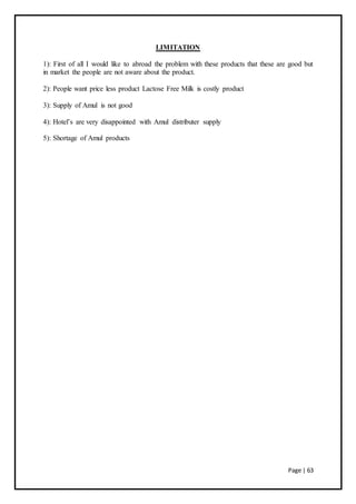 Page | 63
LIMITATION
1): First of all I would like to abroad the problem with these products that these are good but
in market the people are not aware about the product.
2): People want price less product Lactose Free Milk is costly product
3): Supply of Amul is not good
4): Hotel’s are very disappointed with Amul distributer supply
5): Shortage of Amul products
 