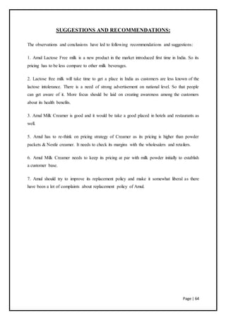 Page | 64
SUGGESTIONS AND RECOMMENDATIONS:
The observations and conclusions have led to following recommendations and suggestions:
1. Amul Lactose Free milk is a new product in the market introduced first time in India. So its
pricing has to be less compare to other milk beverages.
2. Lactose free milk will take time to get a place in India as customers are less known of the
lactose intolerance. There is a need of strong advertisement on national level. So that people
can get aware of it. More focus should be laid on creating awareness among the customers
about its health benefits.
3. Amul Milk Creamer is good and it would be take a good placed in hotels and restaurants as
well.
5. Amul has to re-think on pricing strategy of Creamer as its pricing is higher than powder
packets & Nestle creamer. It needs to check its margins with the wholesalers and retailers.
6. Amul Milk Creamer needs to keep its pricing at par with milk powder initially to establish
a customer base.
7. Amul should try to improve its replacement policy and make it somewhat liberal as there
have been a lot of complaints about replacement policy of Amul.
 