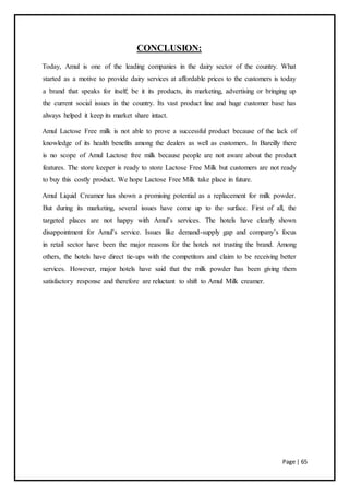 Page | 65
CONCLUSION:
Today, Amul is one of the leading companies in the dairy sector of the country. What
started as a motive to provide dairy services at affordable prices to the customers is today
a brand that speaks for itself; be it its products, its marketing, advertising or bringing up
the current social issues in the country. Its vast product line and huge customer base has
always helped it keep its market share intact.
Amul Lactose Free milk is not able to prove a successful product because of the lack of
knowledge of its health benefits among the dealers as well as customers. In Bareilly there
is no scope of Amul Lactose free milk because people are not aware about the product
features. The store keeper is ready to store Lactose Free Milk but customers are not ready
to buy this costly product. We hope Lactose Free Milk take place in future.
Amul Liquid Creamer has shown a promising potential as a replacement for milk powder.
But during its marketing, several issues have come up to the surface. First of all, the
targeted places are not happy with Amul’s services. The hotels have clearly shown
disappointment for Amul’s service. Issues like demand-supply gap and company’s focus
in retail sector have been the major reasons for the hotels not trusting the brand. Among
others, the hotels have direct tie-ups with the competitors and claim to be receiving better
services. However, major hotels have said that the milk powder has been giving them
satisfactory response and therefore are reluctant to shift to Amul Milk creamer.
 