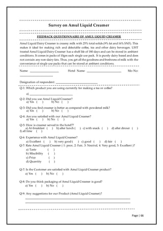 Page | 66
Survey on Amul Liquid Creamer
FEEDBACK QUESTIONNAIRE OF AMUL LIQUID CREAMER
Amul Liquid Dairy Creamer is creamy milk with 25% total solids (9% fat and 16% SNF). This
makes it ideal for making rich and delectable coffee, tea and other dairy beverages. UHT
treated Amul Liquid Dairy Creamer has a shelf life of 180 days and can be stored in ambient
conditions. It comes in packs of 10gm each single use pack. It is purely dairy based and does
not contain any non-dairy fats. Thus, you get all the goodness and freshness of milk with the
convenience of single use packs that can be stored at ambient conditions.
Name: ____________________ Hotel Name: ________________________ Mo-No:
_______________________
Designation of respondent: _____________________________
Q-1: Which product you are using currently for making a tea or coffee?
a) ______________________________
Q-2: Did you use Amul Liquid Creamer?
a) Yes ( ) b) No ( )
Q-3: Did you find creamer is better as compared with powdered milk?
a) Yes ( ) b) No ( )
Q-4: Are you satisfied with our Amul Liquid Creamer?
a) Yes ( ) b) No ( )
Q-5: How is creamer served in the hotel??
a) At-breakfast ( ) b) after lunch ( ) c) with snack ( ) d) after dinner ( )
f) all time ( )
Q-6: Experience with Amul Liquid Creamer?
a) Excellent ( ) b) very good ( ) c) good ( ) d) fair ( )
Q-7: Rate Amul Liquid Creamer ( 1: poor, 2: Fair, 3: Neutral, 4: Very good, 5: Excellent )?
a) Taste ( )
b) Miscibility ( )
c) Price ( )
d) Quantity ( )
Q-7: Is the Customer are satisfied with Amul Liquid Creamer product?
a) Yes ( ) b) No ( )
Q-8: Do you think packaging of Amul Liquid Creamer is good?
a) Yes ( ) b) No ( )
Q-9: Any suggestions for our Product (Amul Liquid Creamer)?
_________________________________________________________________________
_________________________________________________________________________
 