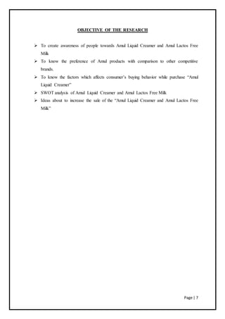 Page | 7
OBJECTIVE OF THE RESEARCH
 To create awareness of people towards Amul Liquid Creamer and Amul Lactos Free
Milk
 To know the preference of Amul products with comparison to other competitive
brands.
 To know the factors which affects consumer’s buying behavior while purchase “Amul
Liquid Creamer”
 SWOT analysis of Amul Liquid Creamer and Amul Lactos Free Milk
 Ideas about to increase the sale of the “Amul Liquid Creamer and Amul Lactos Free
Milk”
 