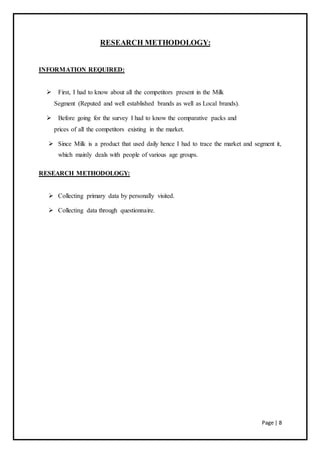 Page | 8
RESEARCH METHODOLOGY:
INFORMATION REQUIRED:
 First, I had to know about all the competitors present in the Milk
Segment (Reputed and well established brands as well as Local brands).
 Before going for the survey I had to know the comparative packs and
prices of all the competitors existing in the market.
 Since Milk is a product that used daily hence I had to trace the market and segment it,
which mainly deals with people of various age groups.
RESEARCH METHODOLOGY:
 Collecting primary data by personally visited.
 Collecting data through questionnaire.
 