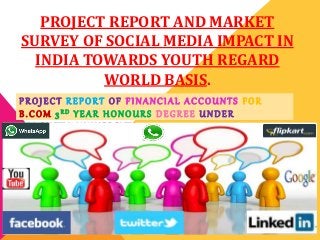 PROJECT REPORT AND MARKET
SURVEY OF SOCIAL MEDIA IMPACT IN
INDIA TOWARDS YOUTH REGARD
WORLD BASIS.
P R O J E C T R E P O R T O F F I N A N C I A L A C C O U N T S F O R
B . C O M 3 R D Y E A R H O N O U R S D E G R E E U N D E R
C A L C U T T A U N I V E R S I T Y .
 