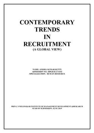CONTEMPORARY
TRENDS
IN
RECRUITMENT
(A GLOBAL VIEW)
NAME: ANISHA KUMAR KUTTY
ADMISSION NO.: HPGD/JL17/4152
SPECIALIZATION: HUMAN RESOURCE
PRIN L N WELINGKAR INSTITUTE OF MANAGEMENT DEVELOPMENT &RESEARCH
YEAR OF SUBMISSION: JUNE 2019
 