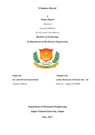 “Chainless Bicycle”
A
Project Report
Submitted
In partial fulfillment
For the award of the degree of
Bachelor of Technology
In Department of Mechanical Engineering
Guided By: Submitted By:
Mr. ARVIND KUMAR SINGH ALOK PRAKASH SINGH (8 ME– 18)
Assistant Professor Enroll no. – Jnu/jpr-2013/00906
Department of Mechanical Engineering
Jaipur National University, Jaipur
May, 2017
 