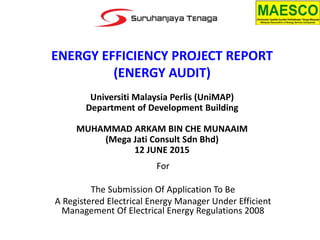 ENERGY EFFICIENCY PROJECT REPORT
(ENERGY AUDIT)
For
The Submission Of Application To Be
A Registered Electrical Energy Manager Under Efficient
Management Of Electrical Energy Regulations 2008
Universiti Malaysia Perlis (UniMAP)
Department of Development Building
MUHAMMAD ARKAM BIN CHE MUNAAIM
(Mega Jati Consult Sdn Bhd)
12 JUNE 2015
 