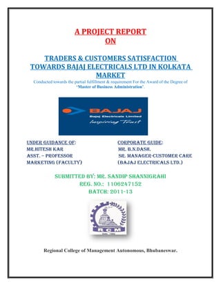 A PROJECT REPORT
                               ON

    TRADERS & CUSTOMERS SATISFACTION
 TOWARDS BAJAJ ELECTRICALS LTD IN KOLKATA
                 MARKET
  Conducted towards the partial fulfillment & requirement For the Award of the Degree of
                         ‘Master of Business Administration’.




UNDER GUIDANCE OF:                               CORpORAtE GUIDE:
MR.hItEsh kAR                                    MR. b.N.DAsh.
Asst. – pROFEssOR                                sR. MANAGER-CUstOMER CARE
MARkEtING (FACULtY)                              (bAjAj ELECtRICALs LtD.)

             sUbMIttED bY: MR. sANDIp shANNIGRAhI
                    REG. NO.: 1106247152
                        bAtCh: 2011-13




       Regional College of Management Autonomous, Bhubaneswar.
 