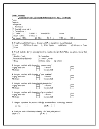 Dear Customer:
        Questionnaire on Customer Satisfaction about Bajaj Electricals:
Name:
Address:
Occupation:
(1) Business □
(2) Salaried employee □
(3) Professional □
(4) Others: □ -       Retired □     Housewife □        Student □
Gender: Male □        Female □
Age group: <20 □             20-30 □      30-40 □      40-50 □        >50 □

1. Which household appliances do you use? (You can choose more than one)
(a) Iron     (b) Mixer Grinder     (c) Water Heater     (d) Cooler     (e) Microwave Oven
(f) Fans

2. Which factor(s) do you consider most to purchase the products? (You can choose more than
one)
(a)Product Quality              (d) Durability
(b)Functionality/Features       (e) Service Quality
(c)Price                        (f) Brand Name      (g) Others

3. Are you satisfied with the product you are using?
Highly Satisfied                          Satisfied
Moderate                                 Dissatisfied

4. Are you satisfied with the price of your product?
Highly Satisfied                           Satisfied
Moderate                                  Dissatisfied

5. Are you satisfied with the quality of your product?
Highly Satisfied                           Satisfied
Moderate                                  Dissatisfied

6. Are you satisfied with the design of your product?
Highly Satisfied                           Satisfied
Moderate                                  Dissatisfied

7: Do you agree that the product of Bajaj bears the latest technology products?
   (a) Yes                                (b) No

8. Have you been offered any warranty card with your product?
 (a) Yes □                        (b) No □
 