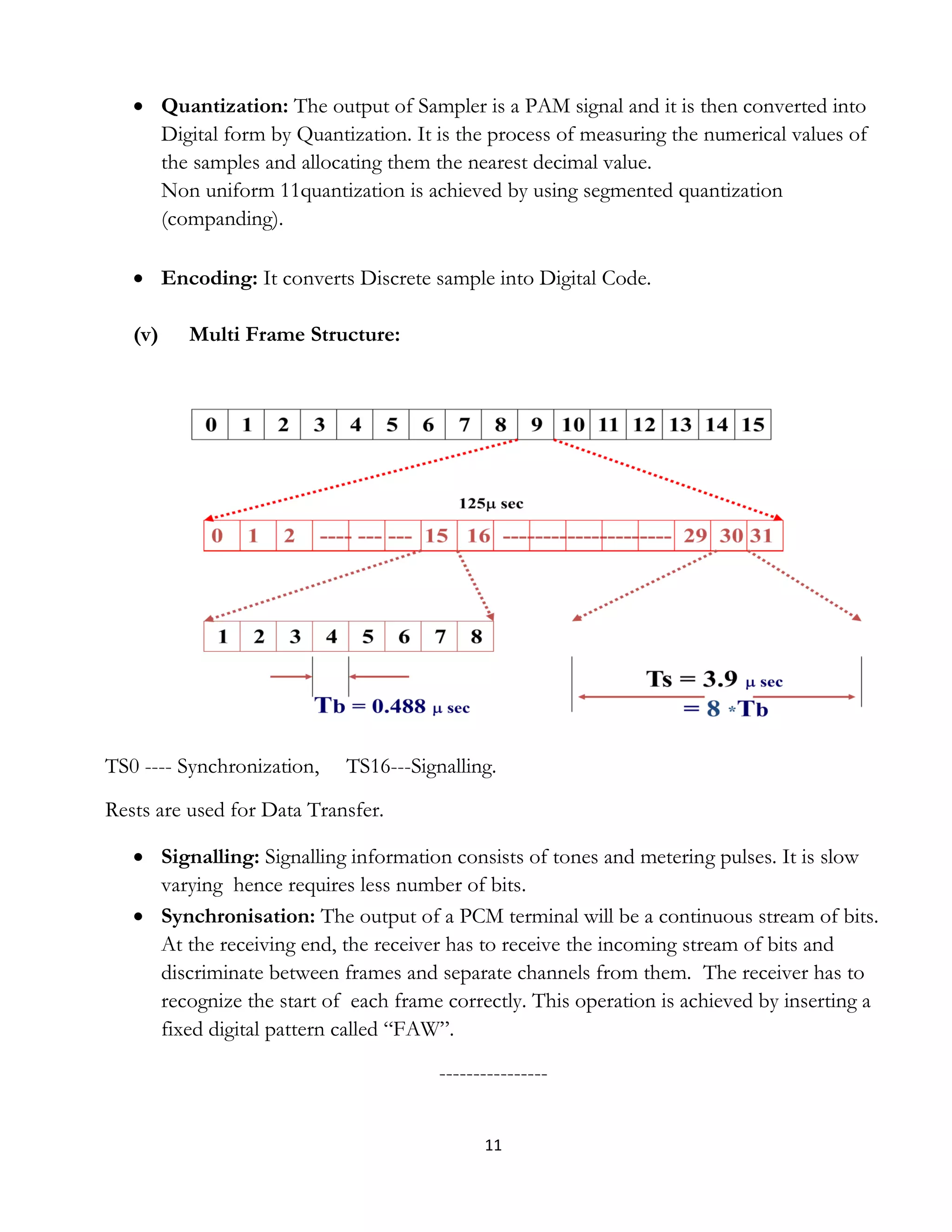 11
 Quantization: The output of Sampler is a PAM signal and it is then converted into
Digital form by Quantization. It is the process of measuring the numerical values of
the samples and allocating them the nearest decimal value.
Non uniform 11quantization is achieved by using segmented quantization
(companding).
 Encoding: It converts Discrete sample into Digital Code.
(v) Multi Frame Structure:
TS0 ---- Synchronization, TS16---Signalling.
Rests are used for Data Transfer.
 Signalling: Signalling information consists of tones and metering pulses. It is slow
varying hence requires less number of bits.
 Synchronisation: The output of a PCM terminal will be a continuous stream of bits.
At the receiving end, the receiver has to receive the incoming stream of bits and
discriminate between frames and separate channels from them. The receiver has to
recognize the start of each frame correctly. This operation is achieved by inserting a
fixed digital pattern called “FAW”.
----------------
 