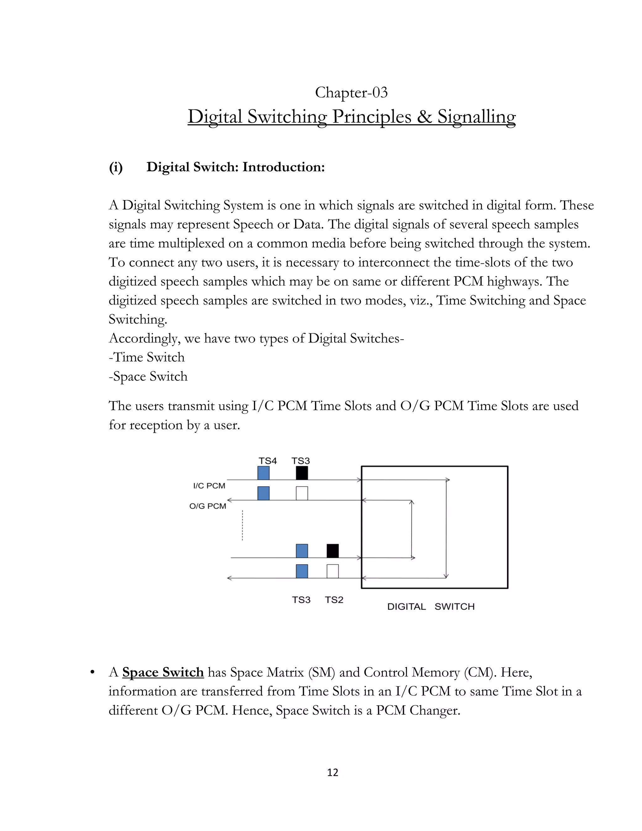 12
Chapter-03
Digital Switching Principles & Signalling
(i) Digital Switch: Introduction:
A Digital Switching System is one in which signals are switched in digital form. These
signals may represent Speech or Data. The digital signals of several speech samples
are time multiplexed on a common media before being switched through the system.
To connect any two users, it is necessary to interconnect the time-slots of the two
digitized speech samples which may be on same or different PCM highways. The
digitized speech samples are switched in two modes, viz., Time Switching and Space
Switching.
Accordingly, we have two types of Digital Switches-
-Time Switch
-Space Switch
The users transmit using I/C PCM Time Slots and O/G PCM Time Slots are used
for reception by a user.
• A Space Switch has Space Matrix (SM) and Control Memory (CM). Here,
information are transferred from Time Slots in an I/C PCM to same Time Slot in a
different O/G PCM. Hence, Space Switch is a PCM Changer.
 