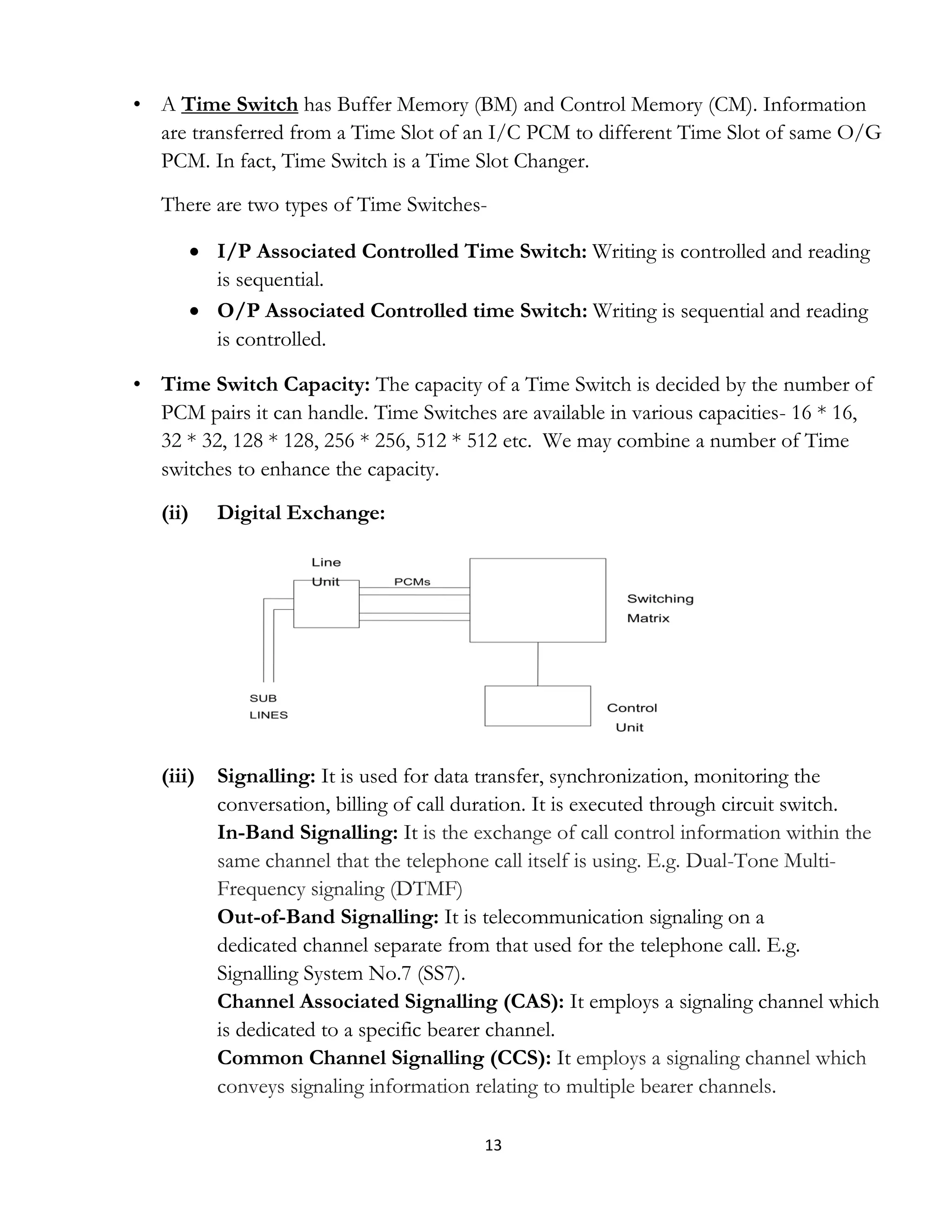 13
• A Time Switch has Buffer Memory (BM) and Control Memory (CM). Information
are transferred from a Time Slot of an I/C PCM to different Time Slot of same O/G
PCM. In fact, Time Switch is a Time Slot Changer.
There are two types of Time Switches-
 I/P Associated Controlled Time Switch: Writing is controlled and reading
is sequential.
 O/P Associated Controlled time Switch: Writing is sequential and reading
is controlled.
• Time Switch Capacity: The capacity of a Time Switch is decided by the number of
PCM pairs it can handle. Time Switches are available in various capacities- 16 * 16,
32 * 32, 128 * 128, 256 * 256, 512 * 512 etc. We may combine a number of Time
switches to enhance the capacity.
(ii) Digital Exchange:
(iii) Signalling: It is used for data transfer, synchronization, monitoring the
conversation, billing of call duration. It is executed through circuit switch.
In-Band Signalling: It is the exchange of call control information within the
same channel that the telephone call itself is using. E.g. Dual-Tone Multi-
Frequency signaling (DTMF)
Out-of-Band Signalling: It is telecommunication signaling on a
dedicated channel separate from that used for the telephone call. E.g.
Signalling System No.7 (SS7).
Channel Associated Signalling (CAS): It employs a signaling channel which
is dedicated to a specific bearer channel.
Common Channel Signalling (CCS): It employs a signaling channel which
conveys signaling information relating to multiple bearer channels.
 