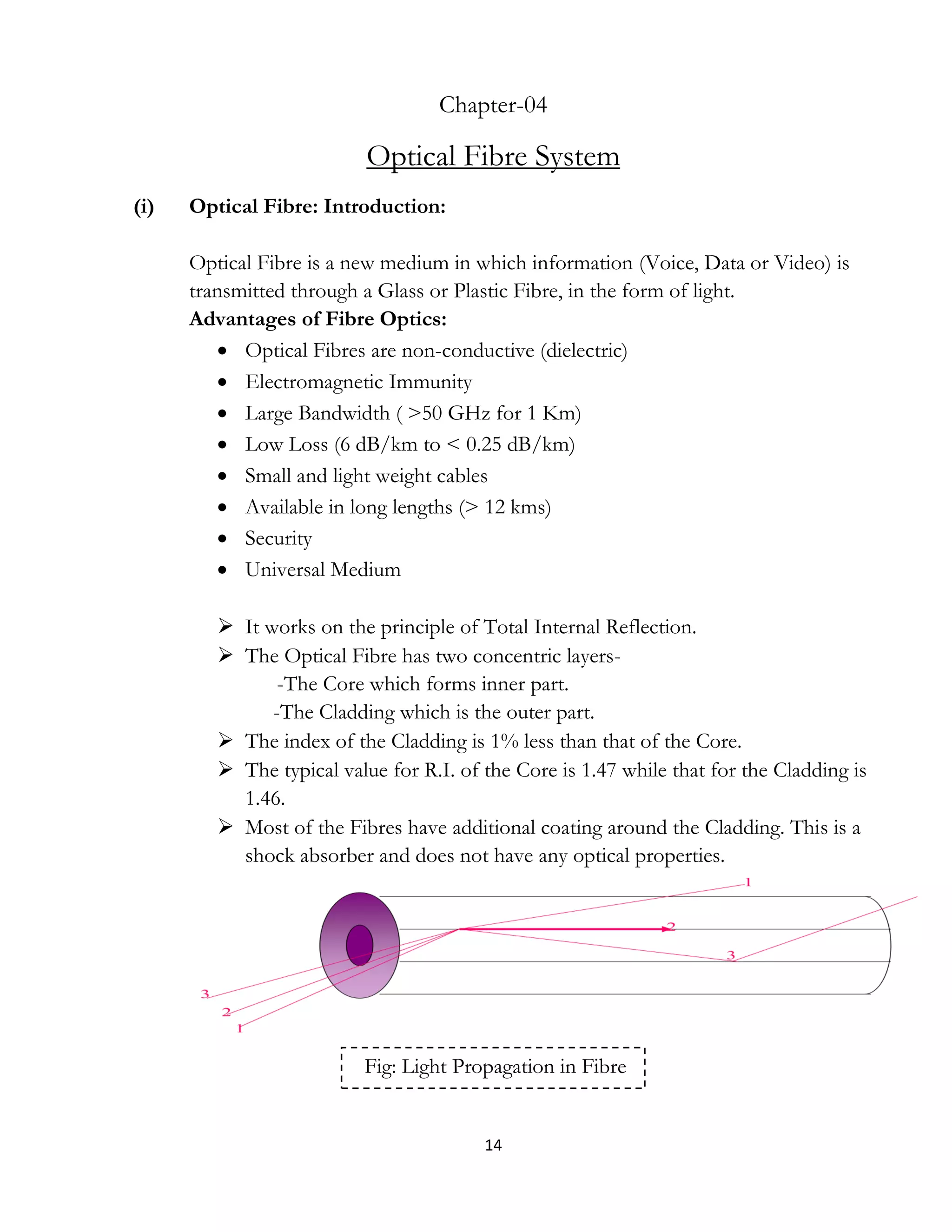 14
Chapter-04
Optical Fibre System
(i) Optical Fibre: Introduction:
Optical Fibre is a new medium in which information (Voice, Data or Video) is
transmitted through a Glass or Plastic Fibre, in the form of light.
Advantages of Fibre Optics:
 Optical Fibres are non-conductive (dielectric)
 Electromagnetic Immunity
 Large Bandwidth ( >50 GHz for 1 Km)
 Low Loss (6 dB/km to < 0.25 dB/km)
 Small and light weight cables
 Available in long lengths (> 12 kms)
 Security
 Universal Medium
 It works on the principle of Total Internal Reflection.
 The Optical Fibre has two concentric layers-
-The Core which forms inner part.
-The Cladding which is the outer part.
 The index of the Cladding is 1% less than that of the Core.
 The typical value for R.I. of the Core is 1.47 while that for the Cladding is
1.46.
 Most of the Fibres have additional coating around the Cladding. This is a
shock absorber and does not have any optical properties.
Fig: Light Propagation in Fibre
 