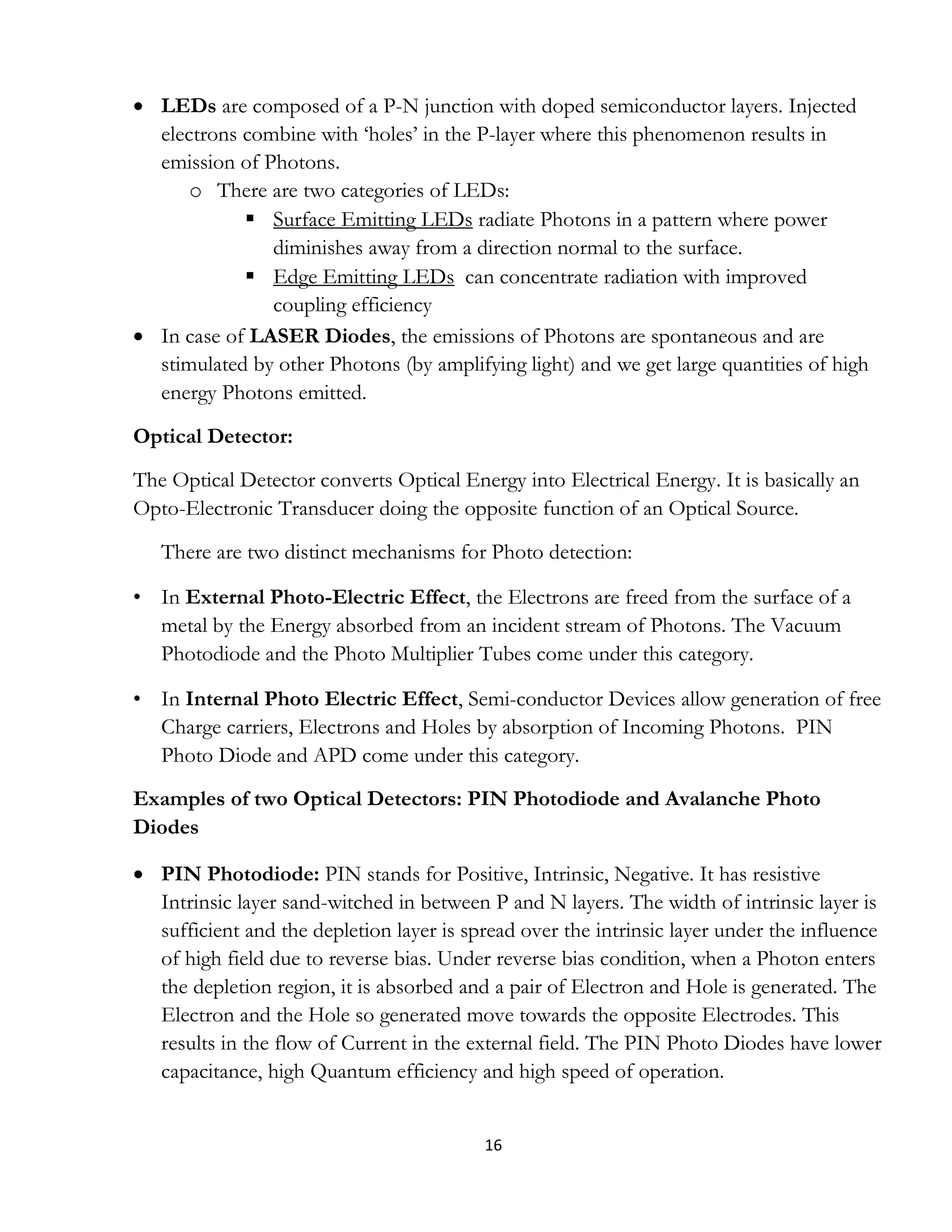 16
 LEDs are composed of a P-N junction with doped semiconductor layers. Injected
electrons combine with ‘holes’ in the P-layer where this phenomenon results in
emission of Photons.
o There are two categories of LEDs:
 Surface Emitting LEDs radiate Photons in a pattern where power
diminishes away from a direction normal to the surface.
 Edge Emitting LEDs can concentrate radiation with improved
coupling efficiency
 In case of LASER Diodes, the emissions of Photons are spontaneous and are
stimulated by other Photons (by amplifying light) and we get large quantities of high
energy Photons emitted.
Optical Detector:
The Optical Detector converts Optical Energy into Electrical Energy. It is basically an
Opto-Electronic Transducer doing the opposite function of an Optical Source.
There are two distinct mechanisms for Photo detection:
• In External Photo-Electric Effect, the Electrons are freed from the surface of a
metal by the Energy absorbed from an incident stream of Photons. The Vacuum
Photodiode and the Photo Multiplier Tubes come under this category.
• In Internal Photo Electric Effect, Semi-conductor Devices allow generation of free
Charge carriers, Electrons and Holes by absorption of Incoming Photons. PIN
Photo Diode and APD come under this category.
Examples of two Optical Detectors: PIN Photodiode and Avalanche Photo
Diodes
 PIN Photodiode: PIN stands for Positive, Intrinsic, Negative. It has resistive
Intrinsic layer sand-witched in between P and N layers. The width of intrinsic layer is
sufficient and the depletion layer is spread over the intrinsic layer under the influence
of high field due to reverse bias. Under reverse bias condition, when a Photon enters
the depletion region, it is absorbed and a pair of Electron and Hole is generated. The
Electron and the Hole so generated move towards the opposite Electrodes. This
results in the flow of Current in the external field. The PIN Photo Diodes have lower
capacitance, high Quantum efficiency and high speed of operation.
 
