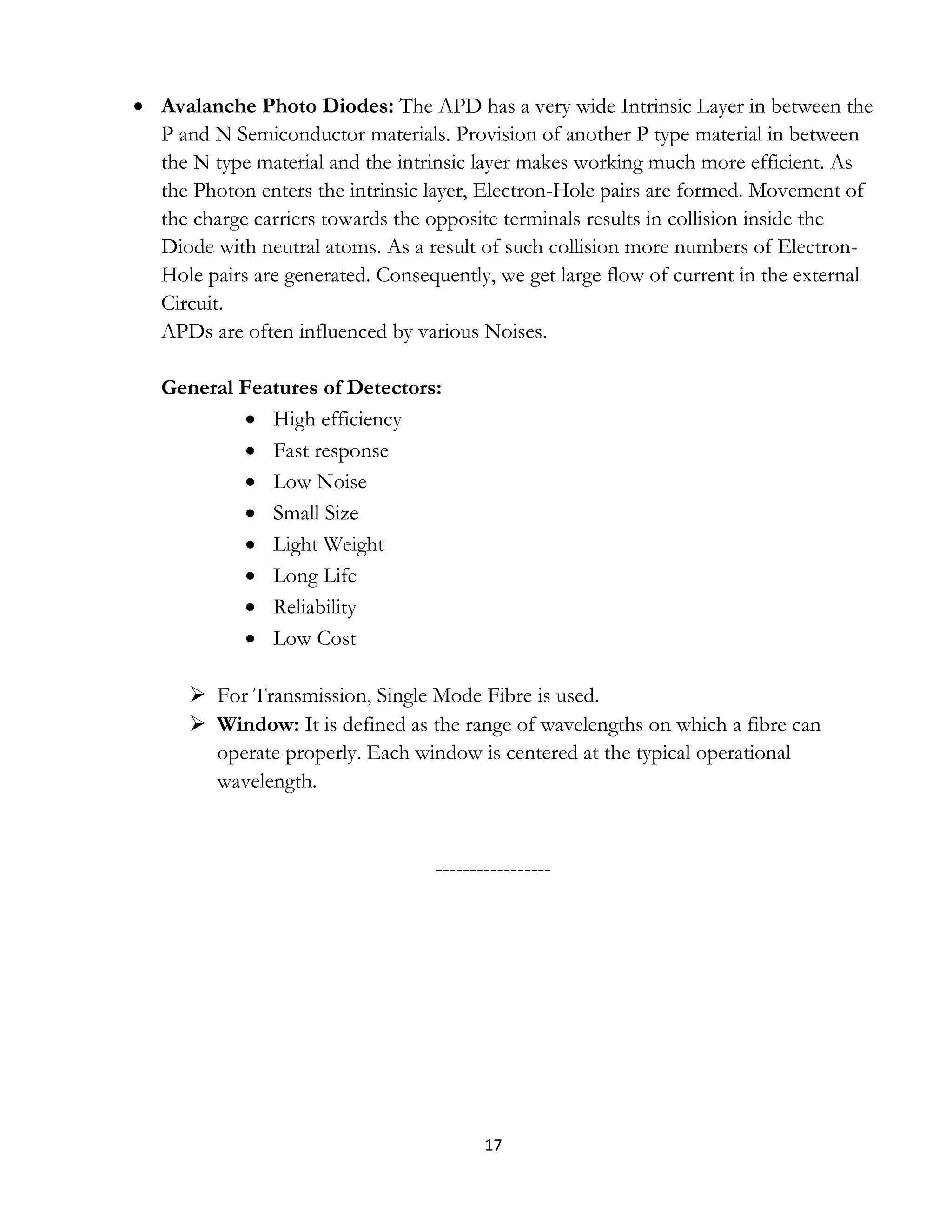 17
 Avalanche Photo Diodes: The APD has a very wide Intrinsic Layer in between the
P and N Semiconductor materials. Provision of another P type material in between
the N type material and the intrinsic layer makes working much more efficient. As
the Photon enters the intrinsic layer, Electron-Hole pairs are formed. Movement of
the charge carriers towards the opposite terminals results in collision inside the
Diode with neutral atoms. As a result of such collision more numbers of Electron-
Hole pairs are generated. Consequently, we get large flow of current in the external
Circuit.
APDs are often influenced by various Noises.
General Features of Detectors:
 High efficiency
 Fast response
 Low Noise
 Small Size
 Light Weight
 Long Life
 Reliability
 Low Cost
 For Transmission, Single Mode Fibre is used.
 Window: It is defined as the range of wavelengths on which a fibre can
operate properly. Each window is centered at the typical operational
wavelength.
-----------------
 